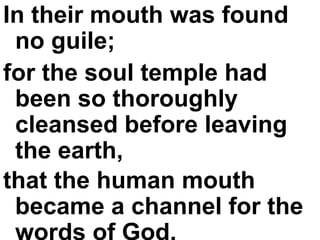 In their mouth was found no guile;  for the soul temple had been so thoroughly cleansed before leaving the earth,  that the human mouth became a channel for the words of God.   