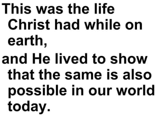 This was the life Christ had while on earth,  and He lived to show that the same is also possible in our world today.   