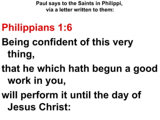 Paul says to the Saints in Philippi,  via a letter written to them: Philippians 1:6  Being confident of this very thing,  that he which hath begun a good work in you,  will perform it until the day of Jesus Christ: 