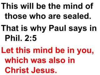 This will be the mind of those who are sealed.  That is why Paul says in Phil. 2:5 Let this mind be in you, which was also in Christ Jesus. 
