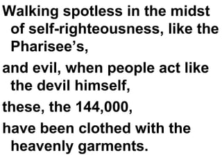 Walking spotless in the midst of self-righteousness, like the Pharisee’s,  and evil, when people act like the devil himself,  these, the 144,000,  have been clothed with the heavenly garments. 
