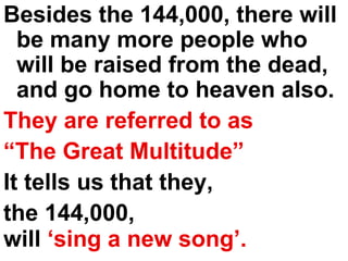 Besides the 144,000, there will be many more people who will be raised from the dead, and go home to heaven also.  They are referred to as “ The Great Multitude”   It tells us that they,  the 144,000,  will  ‘sing a new song’.   