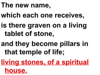 The new name,  which each one receives,  is there graven on a living tablet of stone,  and they become pillars in that temple of life;  living stones, of a spiritual house. 