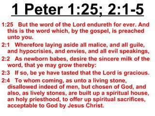 1 Peter 1:25; 2:1-5 1:25  But the word of the Lord endureth for ever. And this is the word which, by the gospel, is preached unto you.  2:1  Wherefore laying aside all malice, and all guile, and hypocrisies, and envies, and all evil speakings,  2:2  As newborn babes, desire the sincere milk of the word, that ye may grow thereby:  2:3  If so, be ye have tasted that the Lord is gracious.  2:4  To whom coming, as unto a living stone, disallowed indeed of men, but chosen of God, and also, as lively stones, are built up a spiritual house, an holy priesthood, to offer up spiritual sacrifices, acceptable to God by Jesus Christ. 
