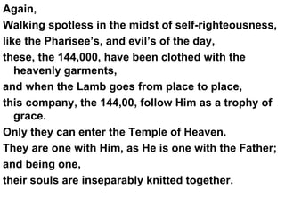 Again,  Walking spotless in the midst of self-righteousness,  like the Pharisee’s, and evil’s of the day,  these, the 144,000, have been clothed with the heavenly garments,  and when the Lamb goes from place to place,  this company, the 144,00, follow Him as a trophy of grace. Only they can enter the Temple of Heaven.  They are one with Him, as He is one with the Father;  and being one,  their souls are inseparably knitted together. 