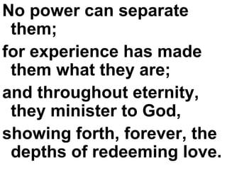 No power can separate them;  for experience has made them what they are;  and throughout eternity, they minister to God,  showing forth, forever, the depths of redeeming love. 