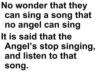 No wonder that they can sing a song that no angel can sing It is said that the Angel’s stop singing, and listen to that song. 