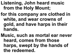 Listening, John heard music from the Holy Mount;  for this company are clothed in white, and wear crowns of gold, and have harps in their hands.  Music, such as mortal ear never heard, comes from those harps, swept by the hands of the redeemed.   