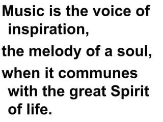 Music is the voice of inspiration,  the melody of a soul,  when it communes with the great Spirit of life. 