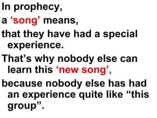 In prophecy,  a  ‘song’  means, that they have had a special experience.  That’s why nobody else can learn this  ‘new song’,   because nobody else has had an experience quite like “this group”. 