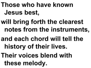 Those who have known Jesus best,  will bring forth the clearest notes from the instruments,  and each chord will tell the history of their lives.  Their voices blend with these melody.   