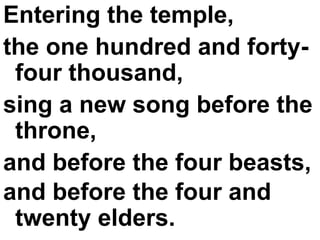 Entering the temple,  the one hundred and forty-four thousand,  sing a new song before the throne,  and before the four beasts,  and before the four and twenty elders.   