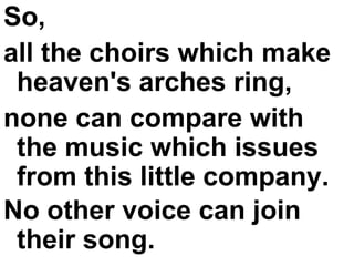 So,  all the choirs which make heaven's arches ring,  none can compare with the music which issues from this little company.  No other voice can join their song.   