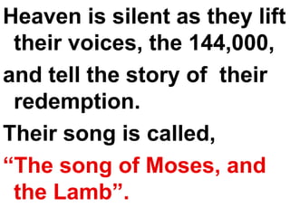 Heaven is silent as they lift their voices, the 144,000, and tell the story of  their redemption.  Their song is called,  “ The song of Moses, and the Lamb”. 
