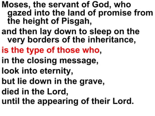 Moses, the servant of God, who gazed into the land of promise from the height of Pisgah,  and then lay down to sleep on the very borders of the inheritance,  is the type of those who ,  in the closing message,  look into eternity,  but lie down in the grave,  died in the Lord, until the appearing of their Lord.   