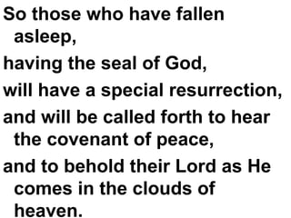 So those who have fallen asleep,  having the seal of God,  will have a special resurrection,  and will be called forth to hear the covenant of peace,  and to behold their Lord as He comes in the clouds of heaven. 