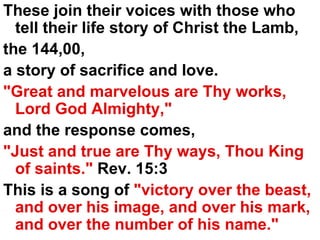 These join their voices with those who tell their life story of Christ the Lamb,  the 144,00, a story of sacrifice and love.  "Great and marvelous are Thy works, Lord God Almighty," and the response comes,  "Just and true are Thy ways, Thou King of saints."  Rev. 15:3 This is a song of  "victory over the beast, and over his image, and over his mark, and over the number of his name." 