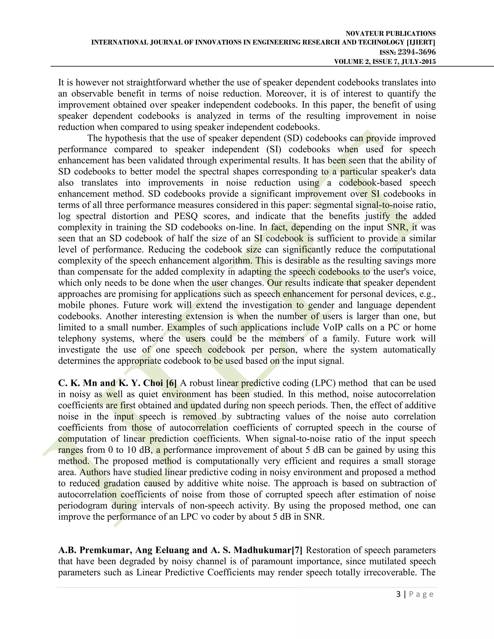 NOVATEUR PUBLICATIONS
INTERNATIONAL JOURNAL OF INNOVATIONS IN ENGINEERING RESEARCH AND TECHNOLOGY [IJIERT]
ISSN: 2394-3696
VOLUME 2, ISSUE 7, JULY-2015
3 | P a g e
It is however not straightforward whether the use of speaker dependent codebooks translates into
an observable benefit in terms of noise reduction. Moreover, it is of interest to quantify the
improvement obtained over speaker independent codebooks. In this paper, the benefit of using
speaker dependent codebooks is analyzed in terms of the resulting improvement in noise
reduction when compared to using speaker independent codebooks.
The hypothesis that the use of speaker dependent (SD) codebooks can provide improved
performance compared to speaker independent (SI) codebooks when used for speech
enhancement has been validated through experimental results. It has been seen that the ability of
SD codebooks to better model the spectral shapes corresponding to a particular speaker's data
also translates into improvements in noise reduction using a codebook-based speech
enhancement method. SD codebooks provide a significant improvement over SI codebooks in
terms of all three performance measures considered in this paper: segmental signal-to-noise ratio,
log spectral distortion and PESQ scores, and indicate that the benefits justify the added
complexity in training the SD codebooks on-line. In fact, depending on the input SNR, it was
seen that an SD codebook of half the size of an SI codebook is sufficient to provide a similar
level of performance. Reducing the codebook size can significantly reduce the computational
complexity of the speech enhancement algorithm. This is desirable as the resulting savings more
than compensate for the added complexity in adapting the speech codebooks to the user's voice,
which only needs to be done when the user changes. Our results indicate that speaker dependent
approaches are promising for applications such as speech enhancement for personal devices, e.g.,
mobile phones. Future work will extend the investigation to gender and language dependent
codebooks. Another interesting extension is when the number of users is larger than one, but
limited to a small number. Examples of such applications include VoIP calls on a PC or home
telephony systems, where the users could be the members of a family. Future work will
investigate the use of one speech codebook per person, where the system automatically
determines the appropriate codebook to be used based on the input signal.
C. K. Mn and K. Y. Choi [6] A robust linear predictive coding (LPC) method that can be used
in noisy as well as quiet environment has been studied. In this method, noise autocorrelation
coefficients are first obtained and updated during non speech periods. Then, the effect of additive
noise in the input speech is removed by subtracting values of the noise auto correlation
coefficients from those of autocorrelation coefficients of corrupted speech in the course of
computation of linear prediction coefficients. When signal-to-noise ratio of the input speech
ranges from 0 to 10 dB, a performance improvement of about 5 dB can be gained by using this
method. The proposed method is computationally very efficient and requires a small storage
area. Authors have studied linear predictive coding in noisy environment and proposed a method
to reduced gradation caused by additive white noise. The approach is based on subtraction of
autocorrelation coefficients of noise from those of corrupted speech after estimation of noise
periodogram during intervals of non-speech activity. By using the proposed method, one can
improve the performance of an LPC vo coder by about 5 dB in SNR.
A.B. Premkumar, Ang Eeluang and A. S. Madhukumar[7] Restoration of speech parameters
that have been degraded by noisy channel is of paramount importance, since mutilated speech
parameters such as Linear Predictive Coefficients may render speech totally irrecoverable. The
 