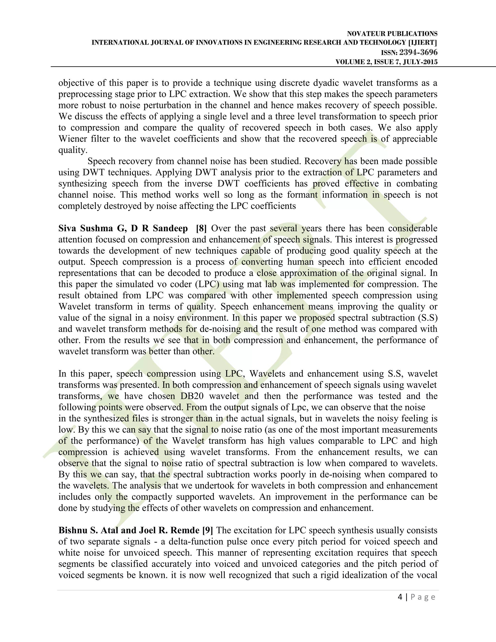NOVATEUR PUBLICATIONS
INTERNATIONAL JOURNAL OF INNOVATIONS IN ENGINEERING RESEARCH AND TECHNOLOGY [IJIERT]
ISSN: 2394-3696
VOLUME 2, ISSUE 7, JULY-2015
4 | P a g e
objective of this paper is to provide a technique using discrete dyadic wavelet transforms as a
preprocessing stage prior to LPC extraction. We show that this step makes the speech parameters
more robust to noise perturbation in the channel and hence makes recovery of speech possible.
We discuss the effects of applying a single level and a three level transformation to speech prior
to compression and compare the quality of recovered speech in both cases. We also apply
Wiener filter to the wavelet coefficients and show that the recovered speech is of appreciable
quality.
Speech recovery from channel noise has been studied. Recovery has been made possible
using DWT techniques. Applying DWT analysis prior to the extraction of LPC parameters and
synthesizing speech from the inverse DWT coefficients has proved effective in combating
channel noise. This method works well so long as the formant information in speech is not
completely destroyed by noise affecting the LPC coefficients
Siva Sushma G, D R Sandeep [8] Over the past several years there has been considerable
attention focused on compression and enhancement of speech signals. This interest is progressed
towards the development of new techniques capable of producing good quality speech at the
output. Speech compression is a process of converting human speech into efficient encoded
representations that can be decoded to produce a close approximation of the original signal. In
this paper the simulated vo coder (LPC) using mat lab was implemented for compression. The
result obtained from LPC was compared with other implemented speech compression using
Wavelet transform in terms of quality. Speech enhancement means improving the quality or
value of the signal in a noisy environment. In this paper we proposed spectral subtraction (S.S)
and wavelet transform methods for de-noising and the result of one method was compared with
other. From the results we see that in both compression and enhancement, the performance of
wavelet transform was better than other.
In this paper, speech compression using LPC, Wavelets and enhancement using S.S, wavelet
transforms was presented. In both compression and enhancement of speech signals using wavelet
transforms, we have chosen DB20 wavelet and then the performance was tested and the
following points were observed. From the output signals of Lpc, we can observe that the noise
in the synthesized files is stronger than in the actual signals, but in wavelets the noisy feeling is
low. By this we can say that the signal to noise ratio (as one of the most important measurements
of the performance) of the Wavelet transform has high values comparable to LPC and high
compression is achieved using wavelet transforms. From the enhancement results, we can
observe that the signal to noise ratio of spectral subtraction is low when compared to wavelets.
By this we can say, that the spectral subtraction works poorly in de-noising when compared to
the wavelets. The analysis that we undertook for wavelets in both compression and enhancement
includes only the compactly supported wavelets. An improvement in the performance can be
done by studying the effects of other wavelets on compression and enhancement.
Bishnu S. Atal and Joel R. Remde [9] The excitation for LPC speech synthesis usually consists
of two separate signals - a delta-function pulse once every pitch period for voiced speech and
white noise for unvoiced speech. This manner of representing excitation requires that speech
segments be classified accurately into voiced and unvoiced categories and the pitch period of
voiced segments be known. it is now well recognized that such a rigid idealization of the vocal
 
