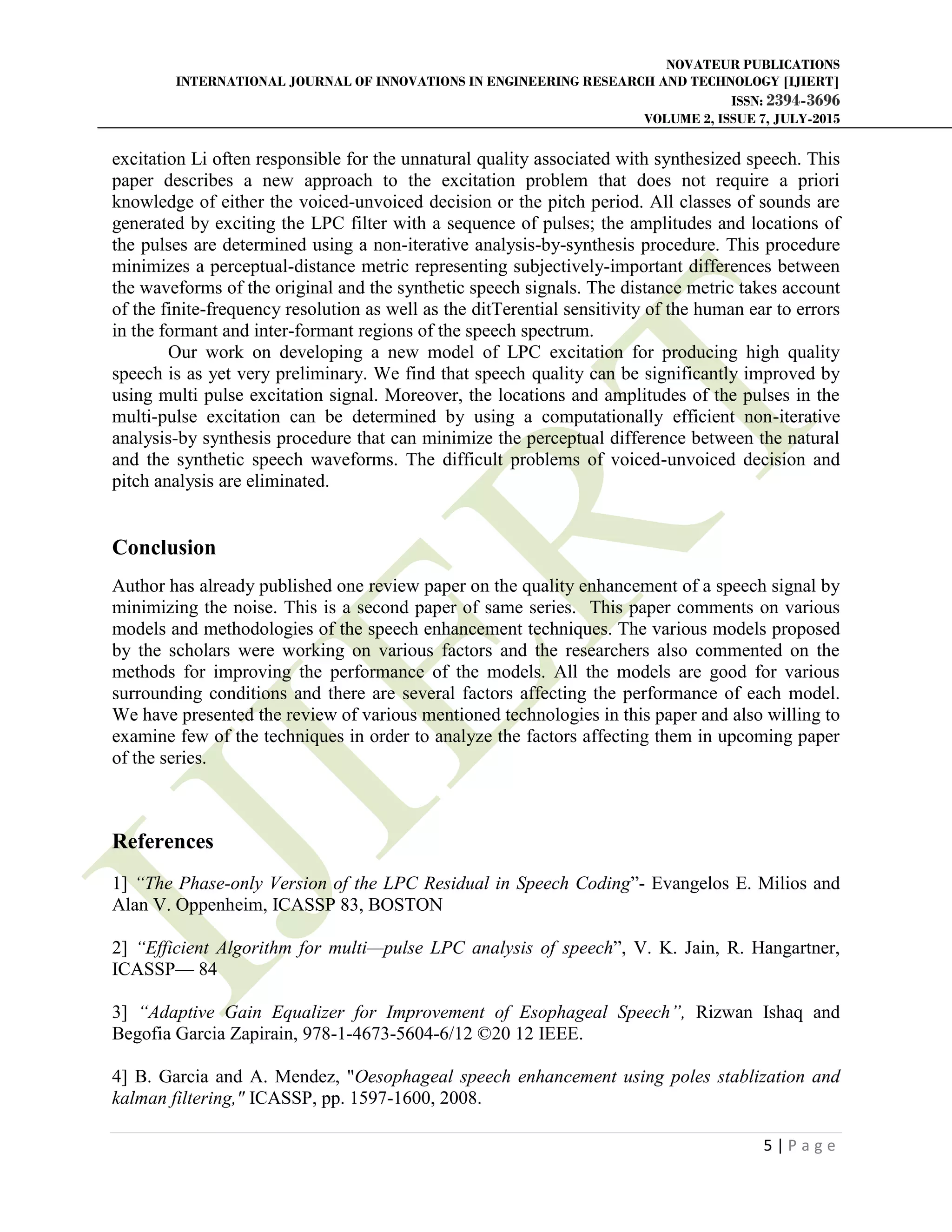 NOVATEUR PUBLICATIONS
INTERNATIONAL JOURNAL OF INNOVATIONS IN ENGINEERING RESEARCH AND TECHNOLOGY [IJIERT]
ISSN: 2394-3696
VOLUME 2, ISSUE 7, JULY-2015
5 | P a g e
excitation Li often responsible for the unnatural quality associated with synthesized speech. This
paper describes a new approach to the excitation problem that does not require a priori
knowledge of either the voiced-unvoiced decision or the pitch period. All classes of sounds are
generated by exciting the LPC filter with a sequence of pulses; the amplitudes and locations of
the pulses are determined using a non-iterative analysis-by-synthesis procedure. This procedure
minimizes a perceptual-distance metric representing subjectively-important differences between
the waveforms of the original and the synthetic speech signals. The distance metric takes account
of the finite-frequency resolution as well as the ditTerential sensitivity of the human ear to errors
in the formant and inter-formant regions of the speech spectrum.
Our work on developing a new model of LPC excitation for producing high quality
speech is as yet very preliminary. We find that speech quality can be significantly improved by
using multi pulse excitation signal. Moreover, the locations and amplitudes of the pulses in the
multi-pulse excitation can be determined by using a computationally efficient non-iterative
analysis-by synthesis procedure that can minimize the perceptual difference between the natural
and the synthetic speech waveforms. The difficult problems of voiced-unvoiced decision and
pitch analysis are eliminated.
Conclusion
Author has already published one review paper on the quality enhancement of a speech signal by
minimizing the noise. This is a second paper of same series. This paper comments on various
models and methodologies of the speech enhancement techniques. The various models proposed
by the scholars were working on various factors and the researchers also commented on the
methods for improving the performance of the models. All the models are good for various
surrounding conditions and there are several factors affecting the performance of each model.
We have presented the review of various mentioned technologies in this paper and also willing to
examine few of the techniques in order to analyze the factors affecting them in upcoming paper
of the series.
References
1] “The Phase-only Version of the LPC Residual in Speech Coding”- Evangelos E. Milios and
Alan V. Oppenheim, ICASSP 83, BOSTON
2] “Efficient Algorithm for multi—pulse LPC analysis of speech”, V. K. Jain, R. Hangartner,
ICASSP— 84
3] “Adaptive Gain Equalizer for Improvement of Esophageal Speech”, Rizwan Ishaq and
Begofia Garcia Zapirain, 978-1-4673-5604-6/12 ©20 12 IEEE.
4] B. Garcia and A. Mendez, "Oesophageal speech enhancement using poles stablization and
kalman filtering," ICASSP, pp. 1597-1600, 2008.
 