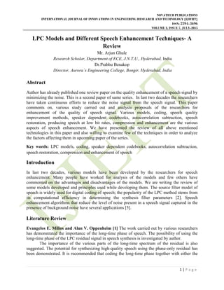 NOVATEUR PUBLICATIONS
INTERNATIONAL JOURNAL OF INNOVATIONS IN ENGINEERING RESEARCH AND TECHNOLOGY [IJIERT]
ISSN: 2394-3696
VOLUME 2, ISSUE 7, JULY-2015
1 | P a g e
LPC Models and Different Speech Enhancement Techniques- A
Review
Mr. Arjun Ghule
Research Scholar, Department of ECE, J.N.T.U., Hyderabad, India
Dr.Prabhu Benakop
Director, Aurora`s Engineering College, Bongir, Hyderabad, India
Abstract
Author has already published one review paper on the quality enhancement of a speech signal by
minimizing the noise. This is a second paper of same series. In last two decades the researchers
have taken continuous efforts to reduce the noise signal from the speech signal. This paper
comments on, various study carried out and analysis proposals of the researchers for
enhancement of the quality of speech signal. Various models, coding, speech quality
improvement methods, speaker dependent codebooks, autocorrelation subtraction, speech
restoration, producing speech at low bit rates, compression and enhancement are the various
aspects of speech enhancement. We have presented the review of all above mentioned
technologies in this paper and also willing to examine few of the techniques in order to analyze
the factors affecting them in upcoming paper of the series.
Key words: LPC models, coding, speaker dependent codebooks, autocorrelation subtraction,
speech restoration, compression and enhancement of speech
Introduction
In last two decades, various models have been developed by the researchers for speech
enhancement. Many people have worked for analysis of the models and few others have
commented on the advantages and disadvantages of the models. We are writing the review of
some models developed and principles used while developing them. The source filter model of
speech is widely used for digital coding of speech; the popularity of the LPC method stems from
its computational efficiency in determining the synthesis filter parameters [2]. Speech
enhancement algorithms that reduce the level of noise present in a speech signal captured in the
presence of background noise have several applications [5].
Literature Review
Evangelos E. Milios and Alan V. Oppenheim [1] The work carried out by various researchers
has demonstrated the importance of the long-time phase of speech. The possibility of using the
long-time phase of the LPC residual signal in speech synthesis is investigated by author.
The importance of the various parts of the long-time spectrum of the residual is also
suggested. The potential for synthesizing high-quality speech using the phase-only residual has
been demonstrated. It is recommended that coding the long-time phase together with either the
 