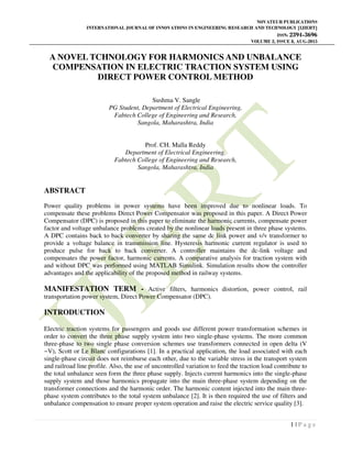 NOVATEUR PUBLICATIONS
INTERNATIONAL JOURNAL OF INNOVATIONS IN ENGINEERING RESEARCH AND TECHNOLOGY [IJIERT]
ISSN: 2394-3696
VOLUME 2, ISSUE 8, AUG-2015
1 | P a g e
A NOVEL TCHNOLOGY FOR HARMONICS AND UNBALANCE
COMPENSATION IN ELECTRIC TRACTION SYSTEM USING
DIRECT POWER CONTROL METHOD
Sushma V. Sangle
PG Student, Department of Electrical Engineering,
Fabtech College of Engineering and Research,
Sangola, Maharashtra, India
Prof. CH. Malla Reddy
Department of Electrical Engineering,
Fabtech College of Engineering and Research,
Sangola, Maharashtra, India
ABSTRACT
Power quality problems in power systems have been improved due to nonlinear loads. To
compensate these problems Direct Power Compensator was proposed in this paper. A Direct Power
Compensator (DPC) is proposed in this paper to eliminate the harmonic currents, compensate power
factor and voltage unbalance problems created by the nonlinear loads present in three phase systems.
A DPC contains back to back converter by sharing the same dc link power and v/v transformer to
provide a voltage balance in transmission line. Hysteresis harmonic current regulator is used to
produce pulse for back to back converter. A controller maintains the dc-link voltage and
compensates the power factor, harmonic currents. A comparative analysis for traction system with
and without DPC was performed using MATLAB Simulink. Simulation results show the controller
advantages and the applicability of the proposed method in railway systems.
MANIFESTATION TERM - Active filters, harmonics distortion, power control, rail
transportation power system, Direct Power Compensator (DPC).
INTRODUCTION
Electric traction systems for passengers and goods use different power transformation schemes in
order to convert the three phase supply system into two single-phase systems. The more common
three-phase to two single phase conversion schemes use transformers connected in open delta (V
−V), Scott or Le Blanc configurations [1]. In a practical application, the load associated with each
single-phase circuit does not reimburse each other, due to the variable stress in the transport system
and railroad line profile. Also, the use of uncontrolled variation to feed the traction load contribute to
the total unbalance seen form the three phase supply. Injects current harmonics into the single-phase
supply system and those harmonics propagate into the main three-phase system depending on the
transformer connections and the harmonic order. The harmonic content injected into the main three-
phase system contributes to the total system unbalance [2]. It is then required the use of filters and
unbalance compensation to ensure proper system operation and raise the electric service quality [3].
 