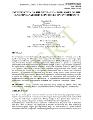 NOVATEUR PUBLICATIONS
INTERNATIONAL JOURNAL OF INNOVATIONS IN ENGINEERING RESEARCH AND TECHNOLOGY [IJIERT]
ISSN: 2394-3696
VOLUME 2, ISSUE 8, AUG-2015
INVESTIGATION ON THE MECHANICALBEHAVIOUR OF THE
GLASS/ BANANAFIBERS REINFORCED EPOXY COMPOSITE
Nagendra B R,
PG student
Department of Mechanical Engineering,
Vidya Vardhaka College of engineering, Mysuru, India.
K S Ravi,
Associate Professor
Department of Mechanical Engineering,
Vidya Vardhaka College of engineering, Mysuru, India.
Dr. G V Naveen prakash,
Professor
Department of Mechanical Engineering,
Vidya Vardhaka College of engineering, Mysuru, India.
ABSTRACT
The composites are one of the advanced engineering materials which are commonly used in this
decade in day today life. The natural fibers are used for the reinforcement in order to get higher
strength, reduced density, lower weight for several applications. The hybrid composite is obtained by
using two or more materials with varying properties. Hybridization is a process of incorporating
synthetic fiber with the natural fiber to get the better strength, stiffness, high strength to weight ratio
and improvements in the mechanical properties. In this work, an attempt is made to hybridize using
Glass (synthetic) fiber as well as Banana (natural) fiber with Epoxy resin as the matrix material, such
that to reduce the overall use of the synthetic reinforcement and to enhance the mechanical
properties. The composites are fabricated using the Hand Lay-Up method for the different weight
percentages of the reinforcements. The mechanical properties are evaluated by conducting tests such
as Tensile test, Flexural test, Impact test, Hardness test, Interlaminar shear strength test, Water
absorption test according to the ASTM standards. The experimental results showed that the HFREC
showed better mechanical properties than the BFREC and closer to the values of the GFREC.
KEYWORDS – BFREC (Banana fiber reinforced epoxy composite), GFREC (Glass fiber
reinforced epoxy composite), HFREC (Hybrid fibers reinforced epoxy composite), Hand Lay-Up.
INTRODUCTION
Over the last twenty years composite materials are one of the dominating engineered materials.
Modern composite materials constitute a considerable part of the engineered materials market which
is having the wide range of applications. Already composite have proven their significance as
weight-saving materials, the present challenge is to make them cost saving materials.
Banana fiber (musa balbisiana or musa acuminate) is obtained from the pseudo stem of the banana
plant. Bast fibers, like banana are complicated in structure. Banana fibers have been traditionally
used for making paper, carpets, packing material, bags, and more recently as a textile material.
Banana fiber reinforced composites have recently gained significance. Banana fibers are mainly used
 