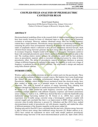 NOVATEUR PUBLICATIONS
INTERNATIONAL JOURNAL OF INNOVATIONS IN ENGINEERING RESEARCH AND TECHNOLOGY [IJIERT]
ISSN: 2394-3696
VOLUME 2, ISSUE 8, AUG-2015
1 | P a g e
COUPLED FIELD ANALYSIS OF PIEZOELECTRIC
CANTILEVER BEAM
Kunal Ganpati Rajdeep
Department Of Mechanical Engineering, Solapur University /
Fabtech Technical Campus & Research, Sangola, India
ABSTRACT
Electromechanical modelling efforts in the research field of vibration-based energy harvesting
have been mostly focused on forms of vibrational input as in the typical case of harmonic
excitation at resonance. However, ambient vibrational energy often has broader frequency
content than a single harmonic. Piezoelectric energy harvesting is a promising technology for
extracting the power from environmental vibrations. It generates the electrical power of few
orders of amplitudes which is sufficient to drive several autonomous electrical devices. Such
vibration-based energy harvester generates the most energy when the generator is excited at
its resonance frequency. Simplest model to be started is of rectangular Aluminium cantilever
beam with unimorph piezoelectric patch which is perfectly bonded to the substrate plate at the
end. The resulting relative motion between the piezoelectric patch and the base produces
stress on piezoelectric material, which is converted into electrical power by virtue of direct
piezoelectric effect. The ability of piezoelectric material of different thickness to generate
voltage at different frequency is explained in this paper. Its capability to work over a range of
frequency is predicted by use of ANSYS software. The solid model is design and analyzed
using finite element software.
INTRODUCTION
Wireless sensors and portable electronic devices are widely used over the past decades. These
devices use electrochemical batteries as power sources. But batteries have some disadvantage
like limited life span, recharging, environmental damage, large volume and high cost.
Piezoelectric materials, which directly convert mechanical strain into electrical energy, have
been studied in recent years as a potential means to harvest energy from mechanical
vibrations. This study is focused on analysis of energy harvesting from vibrating host
structures through base excitation of cantilevered piezoelectric beams using FEM.
M. Ferrari et al., (2008) studied the multi frequency converter array (MFCA) created by
combining multiple converters with different frequency responses and formed autonomous
sensor system [1]. Tadesse et al., (2009) have showed that how to widen the bandwidth using
multimodal energy harvesting method [2]. M. Ferrari et al., (2010) have carried out
experiment on a bi-stable energy converter using a ferromagnetic cantilever coupled with
external magnet and concluded that there is an improvement in RMS voltage generated by
converter when bi-stable behaviour is present [3]. Aldraihem and Baz (2011) have studied
electromechanical model of piezoelectric rod with dynamic magnifier and studied the effect
of different parameter of the dynamic magnifier on the power output [4].
Xiudong tang and lei Zuo(2011) have concluded that the dual mass vibration energy harvester
is able to harvest more energy than traditional energy harvester [5]. Robert andosca et al.,
(2012) have carried out experiment on micro scale multi morph cantilever piezoelectric
vibrational energy harvester of the micro-electromechanical system [6]. Apler erturk (2012)
 