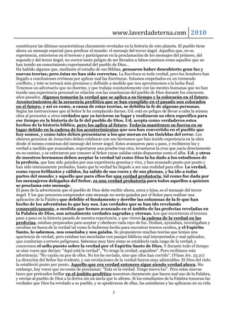 www.laverdadeterna.com 2010
constituyen las últimas características claramente reveladas en la historia de este planeta. El pueblo tiene
ahora un mensaje especial para predicar al mundo: el mensaje del tercer ángel. Aquellos que, en su
experiencia, estuvieron en el terreno y participaron en la proclamación de los mensajes del primero, del
segundo y del tercer ángel, no corren tanto peligro de ser llevados a falsos caminos como aquellos que no
han tenido un conocimiento experimental del pueblo de Dios...
Ha habido algunos que, mediante el estudio de sus Biblias, pensaron haber descubierto gran luz y
nuevas teorías; pero éstas no han sido correctas. La Escritura es toda verdad, pero los hombres han
llegado a conclusiones erróneas por aplicar mal las Escrituras. Estamos empeñados en un tremendo
conflicto, y éste se tornará más premioso y definido a medida que nos aproximemos a la lucha final.
Tenemos un adversario que no duerme, y que trabaja constantemente con las mentes humanas que no han
tenido una experiencia personal en relación con las enseñanzas del pueblo de Dios durante los cincuenta
años pasados. Algunos tomarán la verdad que se aplica a su tiempo y la colocarán en el futuro.
Acontecimientos de la secuencia profética que se han cumplido en el pasado son colocados
en el futuro, y así es como, a causa de estas teorías, se debilita la fe de algunas personas.
Según las instrucciones que al Señor le ha complacido darme, Ud. está en peligro de llevar a cabo la misma
obra al presentar a otros verdades que ya tuvieron su lugar y realizaron su obra específica para
ese tiempo en la historia de la fe del pueblo de Dios. Ud. acepta como verdaderos estos
hechos de la historia bíblica, pero los aplica al futuro. Todavía mantienen su fuerza en su
lugar debido en la cadena de los acontecimientos que nos han convertido en el pueblo que
hoy somos, y como tales deben presentarse a los que moran en las tinieblas del error. Los
obreros genuinos de Jesucristo deben colaborar con sus hermanos que han tenido experiencia en la obra
desde el mismo comienzo del mensaje del tercer ángel. Estos avanzaron paso a paso, y recibieron luz y
verdad a medida que avanzaban; soportaron una prueba tras otra, levantaron la cruz que yacía directamente
en su camino, y se esforzaron por conocer al Señor cuyas salidas están dispuestas como el alba. Ud. y otros
de nuestros hermanos deben aceptar la verdad tal como Dios la ha dado a los estudiosos de
la profecía, que han sido guiados por una experiencia genuina y viva, y han avanzado punto por punto y
han sido intensamente probados, hasta que la verdad ha llegado a ser una realidad para ellos. La verdad,
como rayos brillantes y cálidos, ha salido de sus voces y de sus plumas, y ha ido a todas
partes del mundo; y aquello que para ellos fue una verdad probatoria, tal como fue dada por
los mensajeros delegados del Señor, es una verdad probatoria para todos aquellos a quienes
se proclama este mensaje.
El peso de la advertencia que el pueblo de Dios debe recibir ahora, cerca y lejos, es el mensaje del tercer
ángel. Y los que procuran comprender este mensaje no serán guiados por el Señor para realizar una
aplicación de la Palabra que debilite el fundamento y derribe las columnas de la fe que han
hecho de los adventistas lo que hoy son. Las verdades que se han ido revelando
consecutivamente, a medida que hemos avanzado en el ámbito de las profecías reveladas en
la Palabra de Dios, son actualmente verdades sagradas y eternas. Los que recorrieron el terreno
paso a paso en la historia pasada de nuestra experiencia, y que vieron la cadena de la verdad en las
profecías, estaban preparados para aceptar y obedecer cada rayo de luz. Oraban, ayunaban, investigaban y
cavaban en busca de la verdad tal como lo hubieran hecho para encontrar tesoros ocultos, y el Espíritu
Santo, lo sabemos, nos enseñaba y nos guiaba. Se propusieron muchas teorías que tenían una
apariencia de verdad, pero estaban tan mezcladas con pasajes bíblicos mal interpretados y mal aplicados,
que conducían a errores peligrosos. Sabemos muy bien cómo se estableció cada rasgo de la verdad, y
conocemos el sello puesto sobre la verdad por el Espíritu Santo de Dios. Y durante todo el tiempo
se oían voces que decían: "Aquí está la verdad", "Yo tengo la verdad; seguidme". Pero recibimos esta
advertencia: "No vayáis en pos de ellos. No los he enviado, sino que ellos han corrido". (Véase Jer. 23:21)
La dirección del Señor fue evidente, y sus revelaciones de la verdad fueron muy admirables. El Dios del cielo
la estableció punto por punto. Aquello que era verdad entonces sigue siendo verdad ahora. Sin
embargo, hay voces que no cesan de proclamar: "Esta es la verdad. Tengo nueva luz". Pero estas nuevas
luces que pretenden brillar en el ámbito profético muestran claramente que hacen mal uso de la Palabra,
y envían al pueblo de Dios a la deriva sin un ancla que lo afirme. Si los estudiantes de la Palabra tomaran las
verdades que Dios ha revelado a su pueblo, y se apoderaran de ellas, las asimilaran y las aplicaran en su vida

                                                       3
 