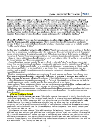 www.laverdadeterna.com 2010
Movement of Destiny 322 Leroy Froom "¿Puedo hacer una confesión personal y franca?
Cuando, atrás entre 1926 y 1928, nuestros líderes me pidieron que diera una serie de estudios del
Espíritu Santo... encontré que, aparte de algunas citas invaluables del Espíritu de Profecía, no había
prácticamente nada en nuestra literatura con una sólida exposición Bíblica legítima en este
tremendo campo de estudio. No existían previas pisadas en nuestros libros y literatura.
Yo fui obligado a investigar en libros afuera de nuestra fe. En vista de eso, algunos de esos
hombres tenían puntos de vistas más profundos de las cosas espirituales de Dios, que
muchos de nuestros propios hombres tenían entonces sobre el Espíritu Santo..."


1T 123 Ellen White "Luego, me fueron señalados los años 1843 y 1844. Reinaba entonces un
espíritu de consagración ahora ausente. ¿Qué le ha sucedido al pueblo que profesa ser el pueblo
peculiar de Dios? Vi la conformidad con el mundo, la falta de voluntad para sufrir por la verdad y notable
rebeldía ante la voluntad de Dios."

Review and Herald, Enero 19, 1905 Ellen White "Juan tenía un mensaje para la gente de su día. Pero
como ellos se cansaron de escuchar de Jesús, y del carácter que deben perfeccionar a través de Él, para ser
salvos, entonces trataron de matar al mensajero fiel. Al frustrarse este plan, lo desterraron a la solitaria y
rocosa isla de Patmos. Creyeron que separándolo de sus prójimos, silenciarían su testimonio, y que viviría el
resto de su vida en triste soledad. Pero Dios estuvo con él en el solitario exilio, y le abrió a su vista las glorias
del cielo, y las cosas que "deben suceder pronto."
   Juan no llevaba un mensaje incierto. "Lo que era desde el principio," dijo, "lo que hemos oído, lo que
hemos visto con nuestros ojos, lo que hemos contemplado, y palparon nuestras manos tocante al Verbo de
vida (porque la vida fue manifestada, y la hemos visto, y testificamos, y os anunciamos la vida eterna, la
cual estaba con el Padre, y se nos manifestó); lo que hemos visto y oído, eso os anunciamos, para que
también vosotros tengáis comunión con nosotros; y nuestra comunión verdaderamente es con el Padre, y
con su Hijo Jesucristo."
  Nosotros tenemos, como tenía Juan, un mensaje que llevar de las cosas que hemos visto y hemos oído.
Dios no nos está dando un nuevo mensaje. Debemos proclamar el mensaje que en 1843 y
1844 nos sacó de las otras iglesias. Necesitamos el Espíritu Santo para encender en nuestros corazones
el celo y el ímpetu que fueron vistos entonces entre el Pueblo de Dios. Agradezco al Señor que hay todavía
con vida algunos que pueden recordar aquellos días, y que saben de lo que hablo.
  Juan continúa: "Estas cosas os escribimos, para que vuestro gozo sea cumplido. Este es el mensaje que
hemos oído de él, y os anunciamos: Dios es luz, y no hay ningunas tinieblas en él."
  El Señor no quiere que caminemos en oscuridad y perplejidad. Él desea que conozcamos la verdad como es
en Jesús, y dondequiera que vayamos, proclamemos esa verdad. Por palabra y hecho debemos revelar a
Jesús al mundo."
    Cita en Inglés original
Review and Herald, January 19, 1905 "John had a message for the people in his day. But they became
tired of hearing of Jesus, and of the character which, in order to be saved, they must perfect through him, so
they tried to kill the faithful messenger. This plan being thwarted, they banished him to the lonely, rocky
island of Patmos. They thought that by separating him from his fellow men, they would silence his
testimony, and that he would live out the remainder of his life in mournful solitude. But God was with the
lonely exile, and opened to his view the glories of heaven, and the things that "must shortly come to pass."
{RH, January 19, 1905 par. 20}
    John bore no uncertain message. "That which was from the beginning," he says, "which we have heard,
which we have seen with our eyes, which we have looked upon, and our hands have handled, of the word of
life (for the life was manifested, and we have seen it, and bear witness, and show unto you that eternal life,
which was with the Father, and was manifested unto us); that which we have seen and heard declare we
unto you, that ye also may have fellowship with us: and truly our fellowship is with the Father, and with his
Son Jesus Christ." {RH, January 19, 1905 par. 21}


                                                         5
 
