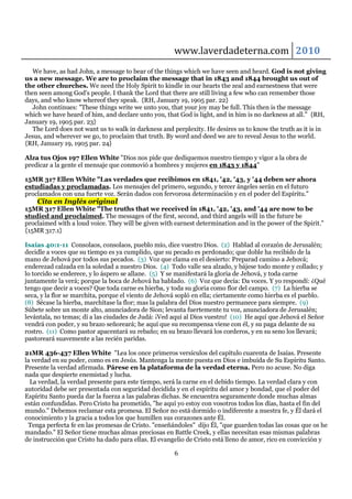 www.laverdadeterna.com 2010
   We have, as had John, a message to bear of the things which we have seen and heard. God is not giving
us a new message. We are to proclaim the message that in 1843 and 1844 brought us out of
the other churches. We need the Holy Spirit to kindle in our hearts the zeal and earnestness that were
then seen among God's people. I thank the Lord that there are still living a few who can remember those
days, and who know whereof they speak. {RH, January 19, 1905 par. 22}
   John continues: "These things write we unto you, that your joy may be full. This then is the message
which we have heard of him, and declare unto you, that God is light, and in him is no darkness at all." {RH,
January 19, 1905 par. 23}
   The Lord does not want us to walk in darkness and perplexity. He desires us to know the truth as it is in
Jesus, and wherever we go, to proclaim that truth. By word and deed we are to reveal Jesus to the world.
{RH, January 19, 1905 par. 24}

Alza tus Ojos 197 Ellen White "Dios nos pide que dediquemos nuestro tiempo y vigor a la obra de
predicar a la gente el mensaje que conmovió a hombres y mujeres en 1843 y 1844"

15MR 317 Ellen White "Las verdades que recibimos en 1841, '42, '43, y '44 deben ser ahora
estudiadas y proclamadas. Los mensajes del primero, segundo, y tercer ángeles serán en el futuro
proclamados con una fuerte voz. Serán dados con fervorosa determinación y en el poder del Espíritu."
    Cita en Inglés original
15MR 317 Ellen White "The truths that we received in 1841, '42, '43, and '44 are now to be
studied and proclaimed. The messages of the first, second, and third angels will in the future be
proclaimed with a loud voice. They will be given with earnest determination and in the power of the Spirit."
{15MR 317.1}

Isaías 40:1-11 Consolaos, consolaos, pueblo mío, dice vuestro Dios. (2) Hablad al corazón de Jerusalén;
decidle a voces que su tiempo es ya cumplido, que su pecado es perdonado; que doble ha recibido de la
mano de Jehová por todos sus pecados. (3) Voz que clama en el desierto: Preparad camino a Jehová;
enderezad calzada en la soledad a nuestro Dios. (4) Todo valle sea alzado, y bájese todo monte y collado; y
lo torcido se enderece, y lo áspero se allane. (5) Y se manifestará la gloria de Jehová, y toda carne
juntamente la verá; porque la boca de Jehová ha hablado. (6) Voz que decía: Da voces. Y yo respondí: ¿Qué
tengo que decir a voces? Que toda carne es hierba, y toda su gloria como flor del campo. (7) La hierba se
seca, y la flor se marchita, porque el viento de Jehová sopló en ella; ciertamente como hierba es el pueblo.
(8) Sécase la hierba, marchítase la flor; mas la palabra del Dios nuestro permanece para siempre. (9)
Súbete sobre un monte alto, anunciadora de Sion; levanta fuertemente tu voz, anunciadora de Jerusalén;
levántala, no temas; dí a las ciudades de Judá: ¡Ved aquí al Dios vuestro! (10) He aquí que Jehová el Señor
vendrá con poder, y su brazo señoreará; he aquí que su recompensa viene con él, y su paga delante de su
rostro. (11) Como pastor apacentará su rebaño; en su brazo llevará los corderos, y en su seno los llevará;
pastoreará suavemente a las recién paridas.

21MR 436-437 Ellen White "Lea los once primeros versículos del capítulo cuarenta de Isaías. Presente
la verdad en su poder, como es en Jesús. Mantenga la mente puesta en Dios e imbuida de Su Espíritu Santo.
Presente la verdad afirmada. Párese en la plataforma de la verdad eterna. Pero no acuse. No diga
nada que despierte enemistad y lucha.
  La verdad, la verdad presente para este tiempo, será la carne en el debido tiempo. La verdad clara y con
autoridad debe ser presentada con seguridad decidida y en el espíritu del amor y bondad, que el poder del
Espíritu Santo pueda dar la fuerza a las palabras dichas. Se encuentra seguramente donde muchas almas
están confundidas. Pero Cristo ha prometido, "he aquí yo estoy con vosotros todos los días, hasta el fin del
mundo." Debemos reclamar esta promesa. El Señor no está dormido o indiferente a nuestra fe, y Él dará el
conocimiento y la gracia a todos los que humillen sus corazones ante Él.
 Tenga perfecta fe en las promesas de Cristo. "enseñándoles" dijo Él, "que guarden todas las cosas que os he
mandado." El Señor tiene muchas almas preciosas en Battle Creek, y ellas necesitan esas mismas palabras
de instrucción que Cristo ha dado para ellas. El evangelio de Cristo está lleno de amor, rico en convicción y

                                                      6
 