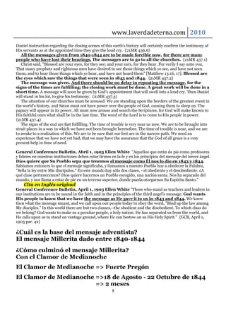 www.laverdadeterna.com 2010
Daniel instruction regarding the closing scenes of this earth's history will certainly confirm the testimony of
His servants as at the appointed time they give the loud cry. {21MR 436.6}
   All the messages given from 1840-1844 are to be made forcible now, for there are many
people who have lost their bearings. The messages are to go to all the churches. {21MR 437.1}
   Christ said, "Blessed are your eyes, for they see; and your ears, for they hear. For verily I say unto you,
That many prophets and righteous men have desired to see those things which ye see, and have not seen
them; and to hear those things which ye hear, and have not heard them" [Matthew 13:16, 17]. Blessed are
the eyes which saw the things that were seen in 1843 and 1844. {21MR 437.2}
   The message was given. And there should be no delay in repeating the message, for the
signs of the times are fulfilling; the closing work must be done. A great work will be done in a
short time. A message will soon be given by God's appointment that will swell into a loud cry. Then Daniel
will stand in his lot, to give his testimony. {21MR 437.3}
   The attention of our churches must be aroused. We are standing upon the borders of the greatest event in
the world's history, and Satan must not have power over the people of God, causing them to sleep on. The
papacy will appear in its power. All must now arouse and search the Scriptures, for God will make known to
His faithful ones what shall be in the last time. The word of the Lord is to come to His people in power.
{21MR 437.4}
   The signs of the end are fast fulfilling. The time of trouble is very near us now. We are to be brought into
strait places in a way in which we have not been brought heretofore. The time of trouble is near, and we are
to awake to a realization of this. We are to be sure that our feet are in the narrow path. We need an
experience that we have not yet had, that we may have the assurance that the God of all grace is a very
present help in time of need.

General Conference Bulletin, Abril 1, 1903 Ellen White "Aquellos que están de pie como profesores
y líderes en nuestras instituciones deben estar firmes en la fe y en los principios del mensaje del tercer ángel.
Dios quiere que Su Pueblo sepa que tenemos el mensaje como Él nos lo dio en 1843 y 1844.
Sabíamos entonces lo que el mensaje significaba, y llamamos a nuestro Pueblo hoy a obedecer la Palabra,
"Sella la ley entre Mis discípulos." En este mundo hay sólo dos clases, - el obediente y el desobediente. ¿A
qué clase pertenecemos? Dios quiere hacernos un Pueblo escogido, una nación santa. Nos ha separado del
mundo, y nos llama a estar de pie en un terreno superior, donde pueda otorgarnos Su Espíritu Santo."
    Cita en Inglés original
General Conference Bulletin, April 1, 1903 Ellen White "Those who stand as teachers and leaders in
our institutions are to be sound in the faith and in the principles of the third angel's message. God wants
His people to know that we have the message as He gave it to us in 1843 and 1844. We knew
then what the message meant, and we call upon our people today to obey the word, "Bind up the law among
My disciples." In this world there are but two classes,--the obedient and the disobedient. To which class do
we belong? God wants to make us a peculiar people, a holy nation. He has separated us from the world, and
He calls upon us to stand on vantage ground, where He can bestow on us His Holy Spirit." {GCB, April 1,
1903 par. 42}

¿Cuál es la base del mensaje adventista?
El mensaje Millerita dado entre 1840-1844
¿Cómo culminó el mensaje Millerita?
Con el Clamor de Medianoche
El Clamor de Medianoche => Fuerte Pregón
El Clamor de Medianoche =>18 de Agosto - 22 Octubre de 1844
                        => 2 meses
                                                       8
 