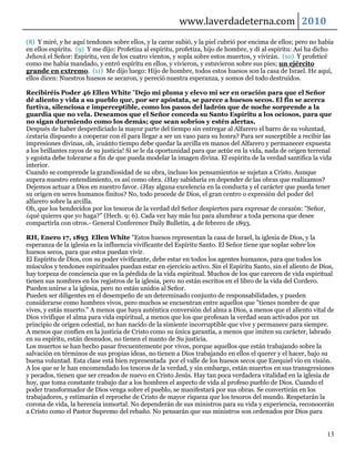 www.laverdadeterna.com 2010
(8) Y miré, y he aquí tendones sobre ellos, y la carne subió, y la piel cubrió por encima de ellos; pero no había
en ellos espíritu. (9) Y me dijo: Profetiza al espíritu, profetiza, hijo de hombre, y dí al espíritu: Así ha dicho
Jehová el Señor: Espíritu, ven de los cuatro vientos, y sopla sobre estos muertos, y vivirán. (10) Y profeticé
como me había mandado, y entró espíritu en ellos, y vivieron, y estuvieron sobre sus pies; un ejército
grande en extremo. (11) Me dijo luego: Hijo de hombre, todos estos huesos son la casa de Israel. He aquí,
ellos dicen: Nuestros huesos se secaron, y pereció nuestra esperanza, y somos del todo destruidos.

Recibiréis Poder 46 Ellen White "Dejo mi pluma y elevo mi ser en oración para que el Señor
dé aliento y vida a su pueblo que, por ser apóstata, se parece a huesos secos. El fin se acerca
furtiva, silenciosa e imperceptible, como los pasos del ladrón que de noche sorprende a la
guardia que no vela. Deseamos que el Señor conceda su Santo Espíritu a los ociosos, para que
no sigan durmiendo como los demás; que sean sobrios y estén alertas.
Después de haber desperdiciado la mayor parte del tiempo sin entregar al Alfarero el barro de su voluntad,
¿estaría dispuesto a cooperar con él para llegar a ser un vaso para su honra? Para ser susceptible a recibir las
impresiones divinas, oh, ¡cuánto tiempo debe quedar la arcilla en manos del Alfarero y permanecer expuesta
a los brillantes rayos de su justicia! Si se le da oportunidad para que actúe en la vida, nada de origen terrenal
y egoísta debe tolerarse a fin de que pueda modelar la imagen divina. El espíritu de la verdad santifica la vida
interior.
Cuando se comprende la grandiosidad de su obra, incluso los pensamientos se sujetan a Cristo. Aunque
supera nuestro entendimiento, es así como obra. ¿Hay sabiduría en depender de las obras que realizamos?
Dejemos actuar a Dios en nuestro favor. ¿Hay alguna excelencia en la conducta y el carácter que pueda tener
su origen en seres humanos finitos? No, todo procede de Dios, el gran centro o expresión del poder del
alfarero sobre la arcilla.
Oh, que los bendecidos por los tesoros de la verdad del Señor despierten para expresar de corazón: "Señor,
¿qué quieres que yo haga?" (Hech. 9: 6). Cada vez hay más luz para alumbrar a toda persona que desee
compartirla con otros.- General Conference Daily Bulletin, 4 de febrero de 1893.

RH, Enero 17, 1893 Ellen White "Estos huesos representan la casa de Israel, la iglesia de Dios, y la
esperanza de la iglesia es la influencia vivificante del Espíritu Santo. El Señor tiene que soplar sobre los
huesos secos, para que estos puedan vivir.
El Espíritu de Dios, con su poder vivificante, debe estar en todos los agentes humanos, para que todos los
músculos y tendones espirituales puedan estar en ejercicio activo. Sin el Espíritu Santo, sin el aliento de Dios,
hay torpeza de conciencia que es la pérdida de la vida espiritual. Muchos de los que carecen de vida espiritual
tienen sus nombres en los registros de la iglesia, pero no están escritos en el libro de la vida del Cordero.
Pueden unirse a la iglesia, pero no están unidos al Señor.
Pueden ser diligentes en el desempeño de un determinado conjunto de responsabilidades, y pueden
considerarse como hombres vivos, pero muchos se encuentran entre aquellos que "tienes nombre de que
vives, y estás muerto." A menos que haya auténtica conversión del alma a Dios, a menos que el aliento vital de
Dios vivifique el alma para vida espiritual, a menos que los que profesan la verdad sean activados por un
principio de origen celestial, no han nacido de la simiente incorruptible que vive y permanece para siempre.
A menos que confíen en la justicia de Cristo como su única garantía, a menos que imiten su carácter, labrado
en su espíritu, están desnudos, no tienen el manto de Su justicia.
Los muertos se han hecho pasar frecuentemente por vivos, porque aquellos que están trabajando sobre la
salvación en términos de sus propias ideas, no tienen a Dios trabajando en ellos el querer y el hacer, bajo su
buena voluntad. Esta clase está bien representada por el valle de los huesos secos que Ezequiel vio en visión.
A los que se le han encomendado los tesoros de la verdad, y sin embargo, están muertos en sus transgresiones
y pecados, tienen que ser creados de nuevo en Cristo Jesús. Hay tan poca verdadera vitalidad en la iglesia de
hoy, que toma constante trabajo dar a los hombres el aspecto de vida al profeso pueblo de Dios. Cuando el
poder transformador de Dios venga sobre el pueblo, se manifestará por sus obras. Se convertirán en los
trabajadores, y estimarán el reproche de Cristo de mayor riqueza que los tesoros del mundo. Respetarán la
corona de vida, la herencia inmortal. No dependerán de sus ministros para su vida y experiencia, reconocerán
a Cristo como el Pastor Supremo del rebaño. No pensarán que sus ministros son ordenados por Dios para


                                                                                                               13
 