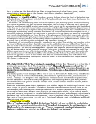 www.laverdadeterna.com 2010
hacer su trabajo por ellos. Entenderán que deben ocuparse de su propia salvación con temor y temblor,
sabiendo que es Dios que obra en ellos el querer como el hacer, para hacer Su voluntad."
    Cita original en inglés
RH, January 17, 1893 Ellen White "These bones represent the house of Israel, the church of God, and the hope
of the church is the vivifying influence of the Holy Spirit. The Lord must breathe upon the dry bones, that they may live.
{RH, January 17, 1893 par. 8}
    The Spirit of God, with its vivifying power, must be in every human agent, that every spiritual muscle and sinew may
be in exercise. Without the Holy Spirit, without the breath of God, there is torpidity of conscience, loss of spiritual life.
Many who are without spiritual life have their names on the church records, but they are not written in the Lamb's book
of life. They may be joined to the church, but they are not united to the Lord. They may be diligent in the performance of
a certain set of duties, and may be regarded as living men; but many are among those who "have a name that thou livest,
and art dead." Unless there is genuine conversion of the soul to God; unless the vital breath of God quickens the soul to
spiritual life; unless the professors of truth are actuated by heaven-born principle, they are not born of the incorruptible
seed which liveth and abideth forever. Unless they trust in the righteousness of Christ as their only security; unless they
copy his character, labor in his spirit, they are naked, they have not on the robe of his righteousness. The dead are often
made to pass for the living; for those who are working out what they term salvation after their own ideas, have not God
working in them to will and to do of his good pleasure. {RH, January 17, 1893 par. 9}
    This class is well represented by the valley of dry bones Ezekiel saw in vision. Those who have had committed to them
the treasures of truth, and yet who are dead in trespasses and sin, need to be created anew in Christ Jesus. There is so
little real vitality in the church at the present time, that it takes constant labor to give men the appearance of life to the
professed people of God. When the converting power of God comes upon the people, it will be made manifest by activity.
They will become workers, and will esteem the reproach of Christ greater riches than the treasures of the world. They
will have respect unto the crown of life, the immortal inheritance. They will not be dependent upon their ministers for
their life and experience, but will realize that Christ is the Chief Shepherd of the flock. They will not think that their
ministers are appointed of God to do their work for them. They will understand that they must work out their own
salvation with fear and trembling, knowing that it is God that worketh in them to will and to do of his good pleasure."
{RH, January 17, 1893 par. 10}


TM 483 (475) Ellen White "La profecía debe cumplirse. El Señor dice: "He aquí, yo os envío a Elías el
profeta, antes que venga el día de Jehová grande y terrible". Alguien ha de venir con el espíritu y el
poder de Elías, y cuando aparezca los hombres pueden decir: "Ud. es demasiado reciente, no
interpreta las Escrituras de la debida manera. Permítame que le diga cómo debe enseñar su
mensaje".
Hay muchos que no pueden distinguir entre la obra de Dios y la del hombre. Yo diré la verdad como Dios me
la da, y digo ahora: Si continuáis hallando faltas, alimentando un espíritu de discordia, nunca conoceréis la
verdad. Jesús dijo a sus discípulos: "Aun tengo muchas cosas que deciros, mas ahora no las podéis llevar".
Ellos no están en una condición tal como para apreciar las cosas sagradas y eternas; pero Jesús prometió
enviarles el Consolador, quien les enseñaría todas las cosas, y traería todas las cosas a su recuerdo, todo lo
que él les había dicho.
Hermanos, no debemos poner nuestra dependencia en el hombre. "Dejaos del hombre, cuyo hálito está en su
nariz; porque ¿de qué es él estimado? "Debéis hacer depender vuestras almas desvalidas de Jesús. No nos
conviene beber de la fuente del valle cuando hay una fuente en la montaña. Dejemos las corrientes bajas;
vayamos a las fuentes altas. Si hay un punto de verdad que no entendéis, sobre el cual no estáis de acuerdo,
investigad, comparad texto con texto, introducid el instrumento de la verdad profundamente en la mina de la
Palabra de Dios. Debéis colocaros a vosotros mismos y vuestras opiniones sobre el altar de Dios, hacer a un
lado vuestras ideas preconcebidas, y permitir que el Espíritu del cielo guíe a toda verdad (Review and Herald,
18 de febrero de 1890)
     Cita original en inglés
TM 475 "Prophecy must be fulfilled. The Lord says: "Behold, I will send you Elijah the prophet before
the coming of the great and dreadful day of the Lord." Somebody is to come in the spirit and power of
Elijah, and when he appears, men may say: "You are too earnest, you do not interpret the
Scriptures in the proper way. Let me tell you how to teach your message."



                                                                                                                           14
 