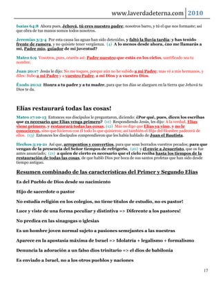 www.laverdadeterna.com 2010
Isaías 64:8 Ahora pues, Jehová, tú eres nuestro padre; nosotros barro, y tú el que nos formaste; así
que obra de tus manos somos todos nosotros.

Jeremías 3:3-4 Por esta causa las aguas han sido detenidas, y faltó la lluvia tardía; y has tenido
frente de ramera, y no quisiste tener vergüenza. (4) A lo menos desde ahora, ¿no me llamarás a
mí, Padre mío, guiador de mi juventud?

Mateo 6:9 Vosotros, pues, oraréis así: Padre nuestro que estás en los cielos, santificado sea tu
nombre.

Juan 20:17 Jesús le dijo: No me toques, porque aún no he subido a mi Padre; mas vé a mis hermanos, y
diles: Subo a mi Padre y a vuestro Padre, a mi Dios y a vuestro Dios.

Éxodo 20:12 Honra a tu padre y a tu madre, para que tus días se alarguen en la tierra que Jehová tu
Dios te da.



Elías restaurará todas las cosas!
Mateo 17:10-13 Entonces sus discípulos le preguntaron, diciendo: ¿Por qué, pues, dicen los escribas
que es necesario que Elías venga primero? (11) Respondiendo Jesús, les dijo: A la verdad, Elías
viene primero, y restaurará todas las cosas. (12) Mas os digo que Elías ya vino, y no le
conocieron, sino que hicieron con él todo lo que quisieron; así también el Hijo del Hombre padecerá de
ellos. (13) Entonces los discípulos comprendieron que les había hablado de Juan el Bautista.

Hechos 3:19-21 Así que, arrepentíos y convertíos, para que sean borrados vuestros pecados; para que
vengan de la presencia del Señor tiempos de refrigerio, (20) y él envíe a Jesucristo, que os fue
antes anunciado; (21) a quien de cierto es necesario que el cielo reciba hasta los tiempos de la
restauración de todas las cosas, de que habló Dios por boca de sus santos profetas que han sido desde
tiempo antiguo.

Resumen combinado de las características del Primer y Segundo Elías
Es del Pueblo de Dios desde su nacimiento

Hijo de sacerdote o pastor

No estudia religión en los colegios, no tiene títulos de estudio, no es pastor!

Luce y viste de una forma peculiar y distintiva => Diferente a los pastores!

No predica en las sinagogas o iglesias

Es un hombre joven normal sujeto a pasiones semejantes a las nuestras

Aparece en la apostasía máxima de Israel => Idolatría + legalismo + formalismo

Denuncia la adoración a un falso dios trinitario => el dios de babilonia

Es enviado a Israel, no a los otros pueblos y naciones

                                                                                                       17
 