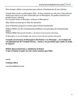 www.laverdadeterna.com 2010

Dios siempre utiliza a una persona para colocar el fundamento de una reforma

Cuando Dios envió a su Mensajero Noé... lo hizo construir un solo Arca. Para salvarse
tenían que entrar en el Arca construida por su Mensajero. No podían construir sus
propias arcas y salvarse.
No se puede tomar el Mensaje y rechazar al Mensajero!
Elías tisbita reconstruyó el Altar de adoración
Juan el Bautista preparó el camino para el Señor bautizando!
William Miller nos dio el fundamento profético y los principios de interpretación
bíblica
William Miller fue un solo hombre, y Él inició el movimiento adventista
El Mensajero es un solo hombre que inicia el cierre del movimiento adventista

Cuando reconozcas al Mensajero del Señor y su Mensaje... no te bajes de
esa plataforma de Verdad Eterna... únete y no permitas que nadie ni nada
te separe!

Pídele discernimiento y sabiduría al Señor
Y que el Señor te guíe en este corto camino que falta



Amén!

Cristian Silva
www.laverdadeterna.com




                                                                                    19
 