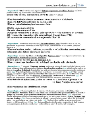 www.laverdadeterna.com 2010
1 Reyes 18:22 Y Elías volvió a decir al pueblo: Sólo yo he quedado profeta de Jehová; mas de los
profetas de Baal hay cuatrocientos cincuenta hombres.
Solamente uno (1) comienza la obra de Dios => Elías

Elías fue enviado a Israel en su máxima apostasía => Idolatría
Elías era del Pueblo de Dios de nacimiento
Elías no estudió teología ni era sacerdote
¿Había un remanente? Sí
¿Se veía el remanente? No
¿Apoyó el remanente a Elías al principio? No => Se mantuvo en silencio
¿El remanente reconstruyó la adoración al Dios de Israel? No
¿El remanente reconoció al mensajero de Dios? Sí

1 Reyes 18:27 Y aconteció al mediodía, que Elías se burlaba de ellos, diciendo: Gritad en alta voz,
porque dios es; quizá está meditando, o tiene algún trabajo, o va de camino; tal vez duerme, y hay que
despertarle.
Elías era burlón, audaz, valiente y atrevido => Cualidades necesarias para
enfrentar a los falsos profetas y pastores
1 Reyes 18:30 Entonces dijo Elías a todo el pueblo: Acercaos a mí. Y todo el pueblo se le acercó; y él
arregló el altar de Jehová que estaba arruinado.
Elías le pide al pueblo que se acerque a él
Elías reconstruye la adoración a Jehová que había sido pisoteada
1 Reyes 18:31-35 Y tomando Elías doce piedras, conforme al número de las tribus de los hijos de Jacob,
al cual había sido dada palabra de Jehová diciendo, Israel será tu nombre, (32) edificó con las piedras un
altar en el nombre de Jehová; después hizo una zanja alrededor del altar, en que cupieran dos medidas de
grano. (33) Preparó luego la leña, y cortó el buey en pedazos, y lo puso sobre la leña. (34) Y dijo: Llenad
cuatro cántaros de agua, y derramadla sobre el holocausto y sobre la leña. Y dijo: Hacedlo otra
vez; y otra vez lo hicieron. Dijo aún: Hacedlo la tercera vez; y lo hicieron la tercera vez, (35) de
manera que el agua corría alrededor del altar, y también se había llenado de agua la zanja.
Elías bautizó al holocausto y a las 12 tribus => 4 cántaros x 3 veces = 12
                                              => En el Nombre de Jehová!

Elías restaura a las 12 tribus de Israel
1 Reyes 18:36-40 Cuando llegó la hora de ofrecerse el holocausto, se acercó el profeta Elías y dijo:
Jehová Dios de Abraham, de Isaac y de Israel, sea hoy manifiesto que tú eres Dios en Israel, y
que yo soy tu siervo, y que por mandato tuyo he hecho todas estas cosas. (37) Respóndeme,
Jehová, respóndeme, para que conozca este pueblo que tú, oh Jehová, eres el Dios, y que tú vuelves a ti el
corazón de ellos. (38) Entonces cayó fuego de Jehová, y consumió el holocausto, la leña, las piedras y el
polvo, y aun lamió el agua que estaba en la zanja. (39) Viéndolo todo el pueblo, se postraron y dijeron:
¡Jehová es el Dios, Jehová es el Dios! (40) Entonces Elías les dijo: Prended a los profetas de Baal, para que
no escape ninguno. Y ellos los prendieron; y los llevó Elías al arroyo de Cisón, y allí los degolló.



                                                                                                            5
 