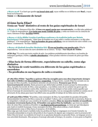 www.laverdadeterna.com 2010
1 Reyes 19:18 Y yo haré que queden en Israel siete mil, cuyas rodillas no se doblaron ante Baal, y cuyas
bocas no lo besaron.
7000 => Remanente de Israel


¿Cómo lucía Elías?
Tenía un "look" distintivo al resto de los guías espirituales de Israel
2 Reyes 1:7-8 Entonces él les dijo: ¿Cómo era aquel varón que encontrasteis, y os dijo tales palabras?
(8) Y ellos le respondieron: Un varón que tenía vestido de pelo, y ceñía sus lomos con un cinturón de
cuero. Entonces él dijo: Es Elías tisbita.

2 Reyes 1:7-8 (La Biblia Versión Castellana conforme a la tradición judía por Moisés
Katznelson) Y él les preguntó: "¿Qué clase de hombre era el que subió a vuestro encuentro y os dijo tales
palabras?". Y le respondieron: "Era un hombre de gran cabellera, con un cinturón de cuero ceñido a sus
lomos". Contestaron: "Es Elías tesbita".

2 Reyes 1:8 (Kadosh Israelita Mesiánica DA) Él era un hombre con mucho pelo. Ellos le
respondieron, "con un cinto de cuero alrededor de su cintura." Él dijo: "Fue Eliyah de Tishbe."

2CBA 845 "Un varón que tenía vestido de pelo. Las palabras probablemente describan a un hombre de
ondeantes guedejas y barba y cabello abundantes, o bien puedan referirse al manto de pelos que Elías
vestía."

- Elías lucía de forma diferente, especialmente su cabello, como algo
distintivo
- Su forma de vestir también era diferente de los guías espirituales o
sacerdotes
- No predicaba en sus lugares de culto o reunión

3T 289 Ellen White "Aquellos a quienes Dios ha escogido para una obra importante siempre
han sido recibidos con desconfianza y sospechas. Antiguamente, cuando Elías fue enviado con un
mensaje de Dios al pueblo, no prestaron atención a la advertencia. Pensaron que él era
innecesariamente severo. Hasta pensaron que debía haber perdido el juicio porque los denunciaba a
ellos, el pueblo favorecido de Dios, como pecadores, y sus delitos como de un carácter tan grave que los
juicios de Dios se levantarían contra ellos. Satanás y su hueste siempre se han unido contra aquellos que
llevan el mensaje de amonestación y que reprenden los pecados. Los no consagrados también se unirán con el
adversario de las almas para hacer tan difícil como sea posible el trabajo de los fieles siervos de Dios."

3T 308-309 Ellen White "El profeta, como mensajero de Dios, ha reprendido los pecados del pueblo,
denunciándoles los juicios de Dios a causa de su maldad. Y ahora, solo y consciente de su inocencia, firme en
su integridad y rodeado por una comitiva de hombres armados, Elías no muestra timidez ni manifiesta
la menor reverencia hacia el rey. El hombre con quien Dios ha hablado y que tiene un sentido
claro de cómo Dios considera al hombre en su depravación pecaminosa, no tiene por qué disculparse
ante Acab ni rendirle homenaje. Como mensajero de Dios, Elías ahora ordena y Acab obedece
inmediatamente como si Elías fuera el monarca y él el súbdito.
Elías exige que todo Israel y también todos los profetas de Baal se congreguen en el monte Carmelo. La
tremenda solemnidad en el porte del profeta le da el aspecto de alguien que comparece ante la presencia del
Señor Dios de Israel. La condición de Israel en su apostasía demanda un proceder firme, un lenguaje severo y
una autoridad dominante. Dios prepara el mensaje adecuado al tiempo y la ocasión. A veces pone su Espíritu
                                                                                                            6
 
