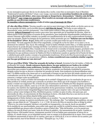 www.laverdadeterna.com 2010
en sus mensajeros para que den la voz de alarma día y noche, como hizo su mensajero Juan el Bautista:
"Enderezad el camino del Señor" (Juan 1:23). Luego, nuevamente se necesitan hombres de acción que
no se desviarán del deber, sino cuya energía se despertará y demandará: "¿Quién está del lado
del Señor?", que venga con nosotros. Dios tendrá un mensaje adecuado para enfrentar a su
pueblo en sus diversas condiciones.
Se mandan veloces mensajeros a todo el reino con el mensaje de Elías."

5T 182-183 Ellen White "Ocozías mandó a sus siervos para interrogar a Baal-zebub, en Ecrón; pero en vez
de un mensaje del ídolo, oyó la terrible denuncia del Dios de Israel: "Del lecho en que subiste no
descenderás, antes morirás ciertamente". Fue Cristo quien ordenó a Elías que dijese esas palabras al rey
apóstata. Jehová Emanuel tenía motivo para estar muy agraviado por la impiedad de Ocozías. ¿Qué no
habría hecho Cristo para ganar el corazón de los pecadores, para inspirarles inquebrantable confianza en sí
mismo? Durante siglos había visitado a su pueblo con manifestaciones de la más condescendiente bondad y
amor sin ejemplo. Desde los tiempos de los patriarcas, había mostrado que sus "delicias son con los hijos
de los hombres" (Prov. 8:31). Había sido un pronto auxilio para todos los que le buscaban con
sinceridad. "En toda angustia de ellos él fue angustiado, y el ángel de su faz los salvó: en su amor y en su
clemencia los redimió" (Isa. 63:9). Sin embargo, Israel se había rebelado contra Dios, y se había apartado de
él para buscar la ayuda del peor enemigo del Señor. Los hebreos eran la única nación favorecida con un
conocimiento del verdadero Dios. Cuando el rey de Israel envió a consultar el oráculo pagano, proclamó a los
gentiles que tenía más confianza en sus ídolos que en el Dios de su pueblo, Creador del cielo y de la tierra.
Asimismo los que profesan conocer la Palabra de Dios le deshonran cuando se apartan de la Fuente de fuerza
y sabiduría para pedir ayuda o consejo a las potestades tenebrosas. Si la ira de Dios fue provocada por una
conducta tal de parte de un rey perverso e idólatra, ¿cómo considerará una conducta similar seguida
por los que profesan ser sus siervos?"

CS 511-513 Ellen White "Elías fue acusado de turbar a Israel, Jeremías lo fue de traidor, y Pablo de
profanador del templo. Desde entonces hasta ahora, los que quisieron ser leales a la verdad
fueron denunciados como sediciosos, herejes o cismáticos. Multitudes que son demasiado
descreídas para aceptar la palabra segura de la profecía, aceptarán con ilimitada credulidad la acusación
dirigida contra los que se atreven a reprobar los pecados de moda. Esta tendencia irá desarrollándose más y
más. Y la Biblia enseña a las claras que se va acercando el tiempo en que las leyes del estado estarán en tal
contradicción con la ley de Dios, que quien quiera obedecer a todos los preceptos divinos tendrá que arrostrar
censuras y castigos como un malhechor.
En vista de esto, ¿cuál es el deber del mensajero de la verdad? ¿Llegará tal vez a la conclusión de que no se
debe predicar la verdad, puesto que a menudo no produce otro efecto que el de empujar a los hombres a
burlar o resistir sus exigencias? No; el hecho de que el testimonio de la Palabra de Dios despierte oposición
no le da motivo para callarlo, como no se lo dio a los reformadores anteriores. La confesión de fe que hicieron
los santos y los mártires fue registrada para beneficio de las generaciones venideras. Los ejemplos vivos de
santidad y de perseverante integridad llegaron hasta nosotros para inspirar valor a los que son llamados
ahora a actuar como testigos de Dios. Recibieron gracia y verdad, no para sí solos, sino para que, por
intermedio de ellos, el conocimiento de Dios iluminase la tierra. ¿Ha dado Dios luz a sus siervos en esta
generación? En tal caso deben dejarla brillar para el mundo.
Antiguamente el Señor declaró a uno que hablaba en su nombre: "La casa de Israel empero no querrá
escucharte a ti, porque no quieren escucharme a mí." Sin embargo, dijo: "Les hablarás mis palabras, ora que
oigan, ora que dejen de oír." (Ezequiel 3: 7; 2: 7, V.M.) Al siervo de Dios en nuestros días se dirige la orden:
"¡Eleva tu voz como trompeta! ¡declara a mi pueblo su transgresión, a la casa de Jacob sus pecados!"
En la medida de sus oportunidades, pesa sobre todo aquel que recibió la verdad la misma solemne y terrible
responsabilidad que pesara sobre el profeta a quien el Señor dijo: "Hijo del hombre, yo te he puesto por
atalaya a la casa de Israel; por tanto, oirás de mi boca la palabra, y les amonestarás de mi parte. Cuando yo
digo al inicuo: ¡Oh hombre inicuo, ciertamente morirás! si tú no hablas para amonestar al inicuo de su
camino, él, siendo inicuo, en su iniquidad morirá; mas su sangre yo la demandaré de tu mano. Pero cuando
tú hubieres amonestado al inicuo de su camino, para que se vuelva de él, si no se volviere de su camino, por
su culpa morirá; mas tú has librado a tu alma." (Ezequiel 33: 7-9, V.M.)

                                                                                                              7
 