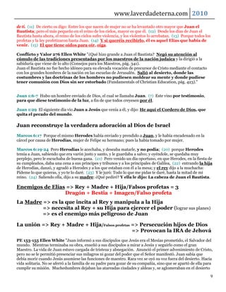 www.laverdadeterna.com 2010
de ti. (11) De cierto os digo: Entre los que nacen de mujer no se ha levantado otro mayor que Juan el
Bautista; pero el más pequeño en el reino de los cielos, mayor es que él. (12) Desde los días de Juan el
Bautista hasta ahora, el reino de los cielos sufre violencia, y los violentos lo arrebatan. (13) Porque todos los
profetas y la ley profetizaron hasta Juan. (14) Y si queréis recibirlo, él es aquel Elías que había de
venir. (15) El que tiene oídos para oír, oiga.

Conflicto y Valor 276 Ellen White "¿Qué hizo grande a Juan el Bautista? Negó su atención al
cúmulo de las tradiciones presentadas por los maestros de la nación judaica y la dirigió a la
sabiduría que viene de lo alto (Consejos para los Maestros, pág. 341).
Juan el Bautista no fue hecho idóneo para su elevada vocación de precursor de Cristo mediante el contacto
con los grandes hombres de la nación en las escuelas de Jerusalén. Salió al desierto, donde las
costumbres y las doctrinas de los hombres no pudiesen moldear su mente y donde pudiese
tener comunión con Dios sin ser estorbado (Fundamentals of Christian Education, pág. 423)."


Juan 1:6-7 Hubo un hombre enviado de Dios, el cual se llamaba Juan. (7) Este vino por testimonio,
para que diese testimonio de la luz, a fin de que todos creyesen por él.

Juan 1:29 El siguiente día vio Juan a Jesús que venía a él, y dijo: He aquí el Cordero de Dios, que
quita el pecado del mundo.

Juan reconstruye la verdadera adoración al Dios de Israel
Marcos 6:17 Porque el mismo Herodes había enviado y prendido a Juan, y le había encadenado en la
cárcel por causa de Herodías, mujer de Felipe su hermano; pues la había tomado por mujer.

Marcos 6:19-24 Pero Herodías le acechaba, y deseaba matarle, y no podía; (20) porque Herodes
temía a Juan, sabiendo que era varón justo y santo, y le guardaba a salvo; y oyéndole, se quedaba muy
perplejo, pero le escuchaba de buena gana. (21) Pero venido un día oportuno, en que Herodes, en la fiesta de
su cumpleaños, daba una cena a sus príncipes y tribunos y a los principales de Galilea, (22) entrando la hija
de Herodías, danzó, y agradó a Herodes y a los que estaban con él a la mesa; y el rey dijo a la muchacha:
Pídeme lo que quieras, y yo te lo daré. (23) Y le juró: Todo lo que me pidas te daré, hasta la mitad de mi
reino. (24) Saliendo ella, dijo a su madre: ¿Qué pediré? Y ella le dijo: La cabeza de Juan el Bautista.

Enemigos de Elías => Rey + Madre + Hija/Falsos profetas = 3
                 Dragón + Bestia + Imagen/Falso profeta
La Madre => es la que incita al Rey y manipula a la Hija
         => necesita al Rey + su Hija para ejercer el poder (lograr sus planes)
         => es el enemigo más peligroso de Juan

La unión => Rey + Madre + Hija/Falsos profetas => Persecución hijos de Dios
                                               => Provocan la IRA de Jehová
PE 153-155 Ellen White "Juan informó a sus discípulos que Jesús era el Mesías prometido, el Salvador del
mundo. Mientras terminaba su obra, enseñó a sus discípulos a mirar a Jesús y seguirlo como el gran
Maestro. La vida de Juan estuvo cargada de tristeza y abnegación. Anunció el primer advenimiento de Cristo,
pero no se le permitió presenciar sus milagros ni gozar del poder que el Señor manifestó. Juan sabía que
debía morir cuando Jesús asumiese las funciones de maestro. Rara vez se oyó su voz fuera del desierto. Hacía
vida solitaria. No se aferró a la familia de su padre para gozar de su compañía, sino que se apartó de ella para
cumplir su misión. Muchedumbres dejaban las atareadas ciudades y aldeas y, se aglomeraban en el desierto

                                                                                                                9
 