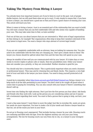 Taking The Mystery From Hiring A Lawyer
You already know how important lawyers are if you've been to court in the past. Lots of people
dislike lawyers, but we still need them when we go to court. It only stands to reason that, if you have
to have a lawyer, you should have a good one so that you'll have a good chance of winning your case.
This article will teach you how.
When it comes to hiring a lawyer, trust is an essential part of the relationship that you want to build.
You will want a lawyer that you can feel comfortable with and who seems very capable of handling
your case. This may take some time to find, so look carefully!
Find out all that you can about lawyers that you are interested in. What sorts of legal organizations
do they belong to, for example? Bar organizations often help to keep their members informed of the
very lastest in legal news. You want a lawyer who stays abreast of current legal trends!
If you are not completely comfortable with an attorney, keep on looking for someone else. You also
need to be comfortable with the fees they are charging you. Don't give a blank check to them! The
lawyer you choose should be upfront about their fees and the time they will spend on your case.
Always be mindful of how well you are communicated with by your lawyer. If it takes days or even
weeks to receive replies to phone calls or emails, then two possibilities exist. Either your lawyer
does not consider you a priority, or they are overworked. Neither situation is good for you.
You should only hire a trustworthy lawyer. This is particularly important when you need a business
or professional lawyer. They may ask for retaining fees and blank checks. This requires a very high
level of trust and faith in the lawyer you have chosen. You need to keep yourself protected at all
times.
A good tip to remember when http://www.azcourts.gov/Self-Help/Criminal-Law hiring a lawyer is to
keep track of all the bills pertaining to your lawyer. You don't want to be caught off guard when it
comes time to paying for everything. You can also consult with your lawyer if there's something that
doesn't add up.
Invest time into finding the right attorney. Don't just hire the first person you hear about. Ask family
and friends who they work with. Look up the person you are considering online and see if anyone
left a testimonial regarding their work. You want to find a person that is going to help, not hurt, your
case.
I want a big name lawyer! I want them to scare the judge! Just like in everyday life, wants are great,
but needs are more important. You have to make a list of your needs and choose a lawyer based on
that list, not all the wants you have in your heart.
Do not go to Housing court unprepared. That includes having a lawyer by your side. Housing courts
are confusing and filled with red tape. Even the slightest misstep can cost your your living
arrangements. The law for housing courts can vary from city to city, so a lawyer is your strongest
asset.
 