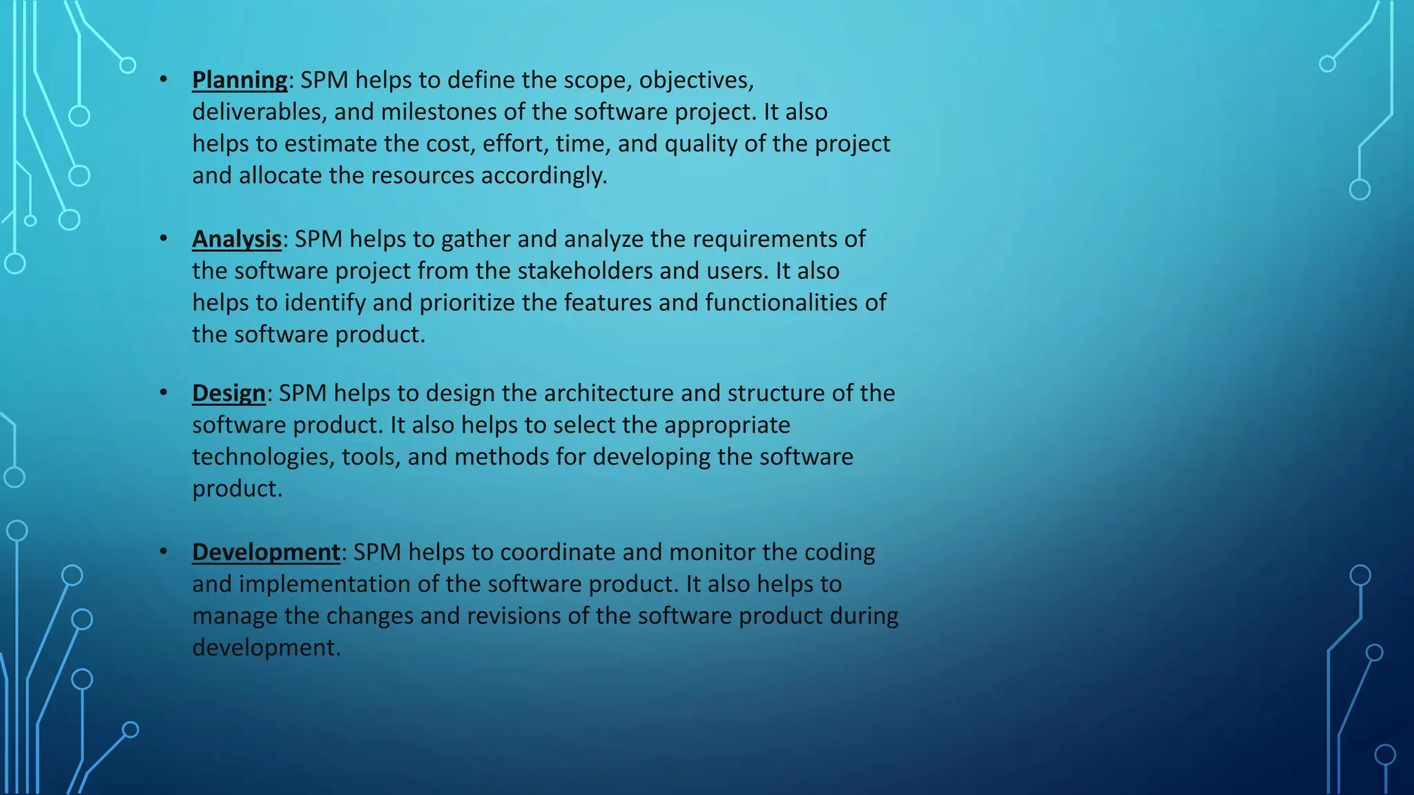 • Planning: SPM helps to define the scope, objectives,
deliverables, and milestones of the software project. It also
helps to estimate the cost, effort, time, and quality of the project
and allocate the resources accordingly.
• Analysis: SPM helps to gather and analyze the requirements of
the software project from the stakeholders and users. It also
helps to identify and prioritize the features and functionalities of
the software product.
• Design: SPM helps to design the architecture and structure of the
software product. It also helps to select the appropriate
technologies, tools, and methods for developing the software
product.
• Development: SPM helps to coordinate and monitor the coding
and implementation of the software product. It also helps to
manage the changes and revisions of the software product during
development.
 