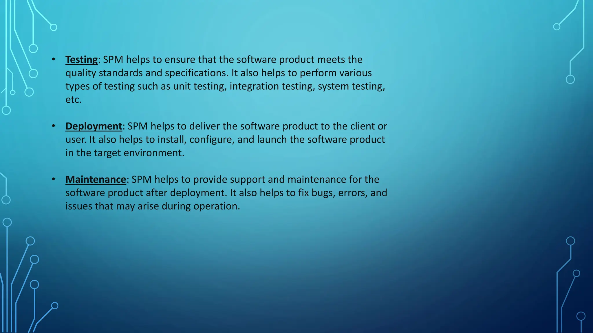 • Testing: SPM helps to ensure that the software product meets the
quality standards and specifications. It also helps to perform various
types of testing such as unit testing, integration testing, system testing,
etc.
• Deployment: SPM helps to deliver the software product to the client or
user. It also helps to install, configure, and launch the software product
in the target environment.
• Maintenance: SPM helps to provide support and maintenance for the
software product after deployment. It also helps to fix bugs, errors, and
issues that may arise during operation.
 