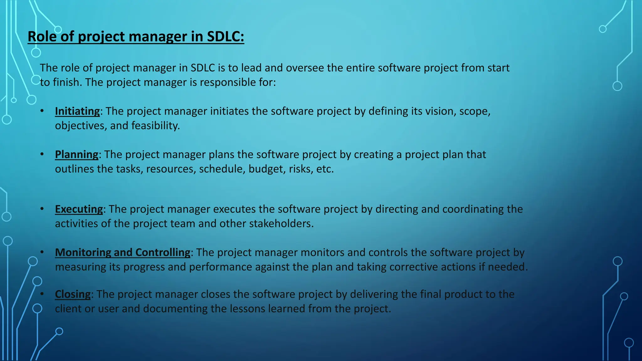 Role of project manager in SDLC:
The role of project manager in SDLC is to lead and oversee the entire software project from start
to finish. The project manager is responsible for:
• Initiating: The project manager initiates the software project by defining its vision, scope,
objectives, and feasibility.
• Planning: The project manager plans the software project by creating a project plan that
outlines the tasks, resources, schedule, budget, risks, etc.
• Executing: The project manager executes the software project by directing and coordinating the
activities of the project team and other stakeholders.
• Monitoring and Controlling: The project manager monitors and controls the software project by
measuring its progress and performance against the plan and taking corrective actions if needed.
• Closing: The project manager closes the software project by delivering the final product to the
client or user and documenting the lessons learned from the project.
 