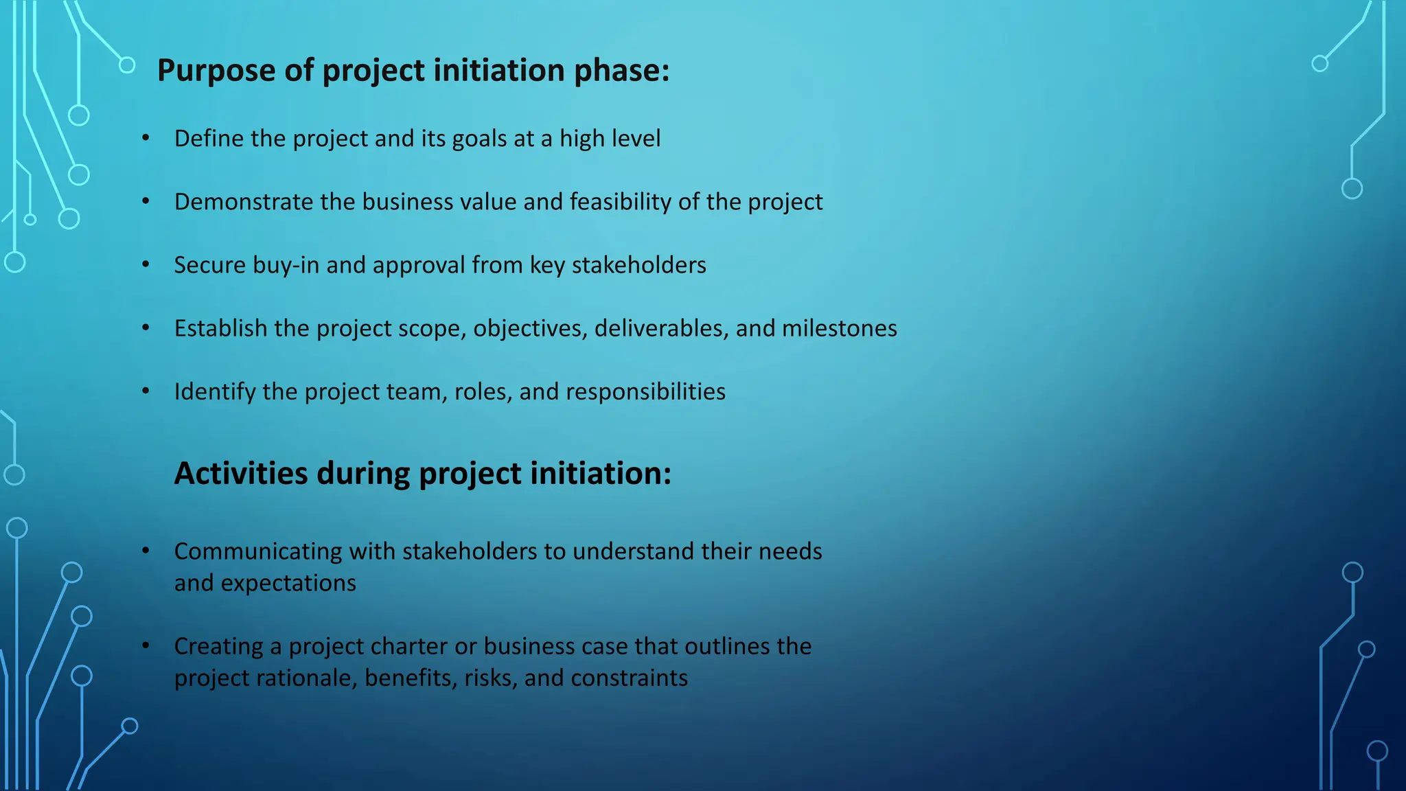 Purpose of project initiation phase:
• Define the project and its goals at a high level
• Demonstrate the business value and feasibility of the project
• Secure buy-in and approval from key stakeholders
• Establish the project scope, objectives, deliverables, and milestones
• Identify the project team, roles, and responsibilities
Activities during project initiation:
• Communicating with stakeholders to understand their needs
and expectations
• Creating a project charter or business case that outlines the
project rationale, benefits, risks, and constraints
 