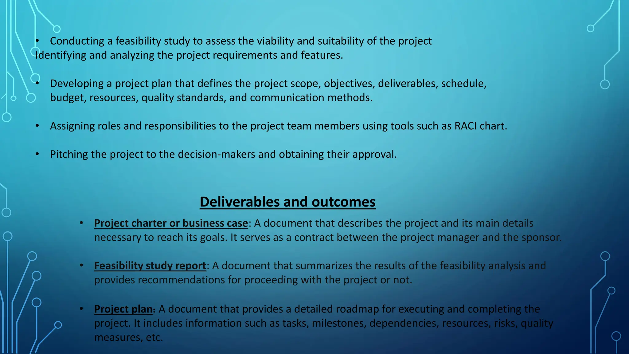 • Conducting a feasibility study to assess the viability and suitability of the project
Identifying and analyzing the project requirements and features.
• Developing a project plan that defines the project scope, objectives, deliverables, schedule,
budget, resources, quality standards, and communication methods.
• Assigning roles and responsibilities to the project team members using tools such as RACI chart.
• Pitching the project to the decision-makers and obtaining their approval.
Deliverables and outcomes
• Project charter or business case: A document that describes the project and its main details
necessary to reach its goals. It serves as a contract between the project manager and the sponsor.
• Feasibility study report: A document that summarizes the results of the feasibility analysis and
provides recommendations for proceeding with the project or not.
• Project plan: A document that provides a detailed roadmap for executing and completing the
project. It includes information such as tasks, milestones, dependencies, resources, risks, quality
measures, etc.
 