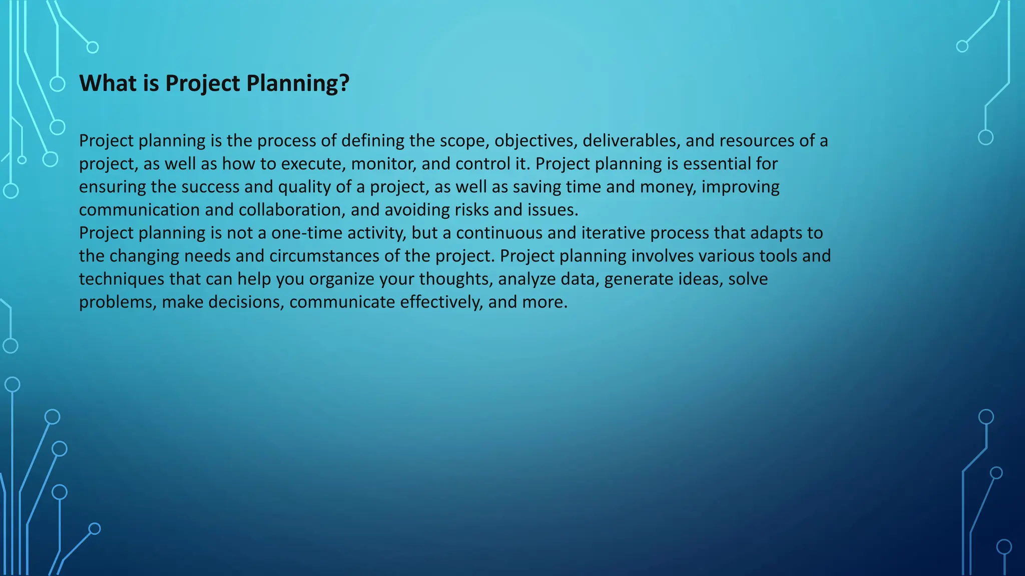 What is Project Planning?
Project planning is the process of defining the scope, objectives, deliverables, and resources of a
project, as well as how to execute, monitor, and control it. Project planning is essential for
ensuring the success and quality of a project, as well as saving time and money, improving
communication and collaboration, and avoiding risks and issues.
Project planning is not a one-time activity, but a continuous and iterative process that adapts to
the changing needs and circumstances of the project. Project planning involves various tools and
techniques that can help you organize your thoughts, analyze data, generate ideas, solve
problems, make decisions, communicate effectively, and more.
 