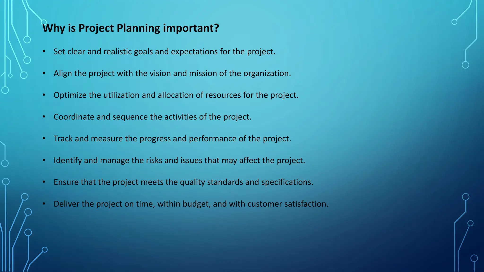 Why is Project Planning important?
• Set clear and realistic goals and expectations for the project.
• Align the project with the vision and mission of the organization.
• Optimize the utilization and allocation of resources for the project.
• Coordinate and sequence the activities of the project.
• Track and measure the progress and performance of the project.
• Identify and manage the risks and issues that may affect the project.
• Ensure that the project meets the quality standards and specifications.
• Deliver the project on time, within budget, and with customer satisfaction.
 