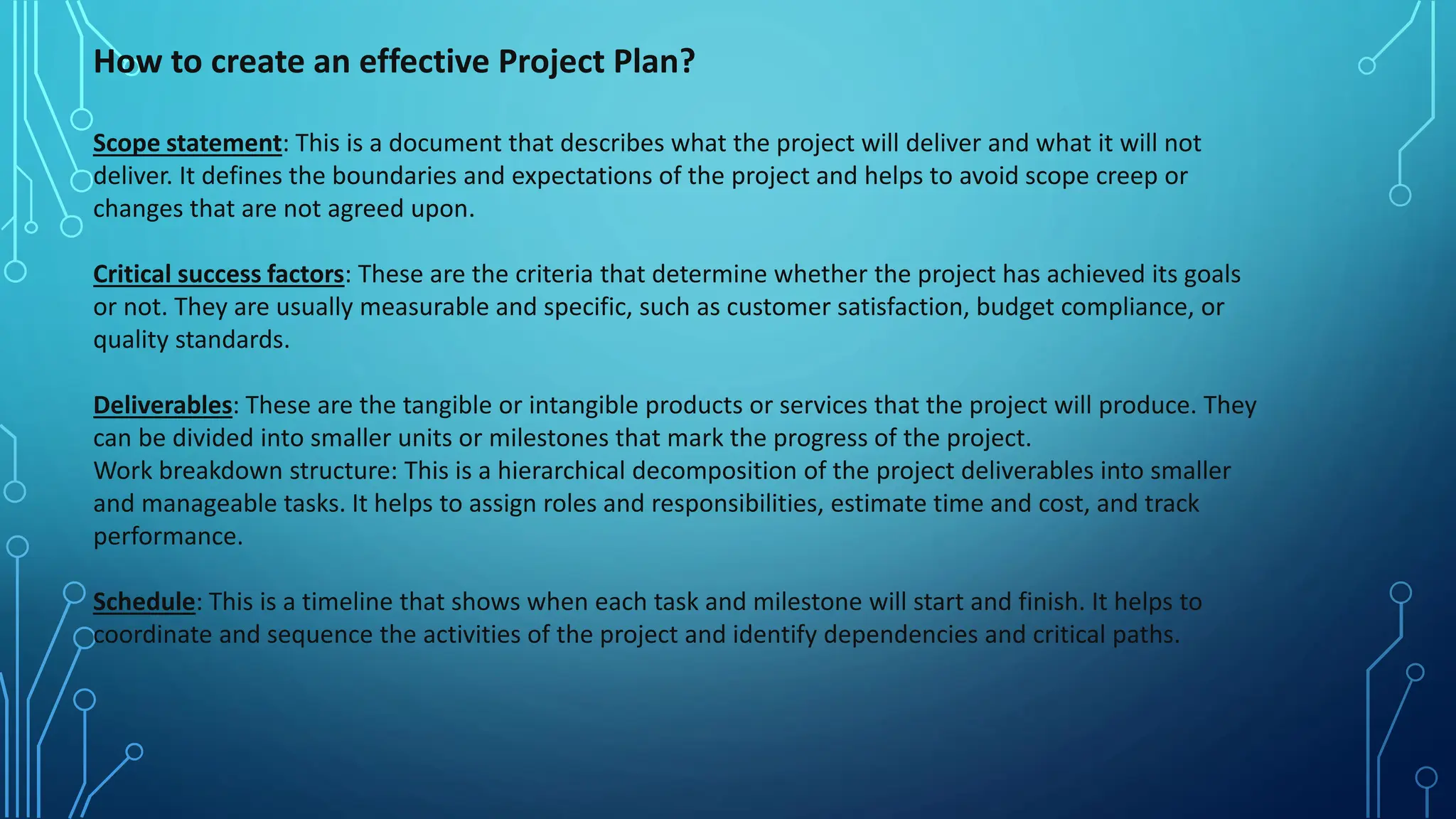 How to create an effective Project Plan?
Scope statement: This is a document that describes what the project will deliver and what it will not
deliver. It defines the boundaries and expectations of the project and helps to avoid scope creep or
changes that are not agreed upon.
Critical success factors: These are the criteria that determine whether the project has achieved its goals
or not. They are usually measurable and specific, such as customer satisfaction, budget compliance, or
quality standards.
Deliverables: These are the tangible or intangible products or services that the project will produce. They
can be divided into smaller units or milestones that mark the progress of the project.
Work breakdown structure: This is a hierarchical decomposition of the project deliverables into smaller
and manageable tasks. It helps to assign roles and responsibilities, estimate time and cost, and track
performance.
Schedule: This is a timeline that shows when each task and milestone will start and finish. It helps to
coordinate and sequence the activities of the project and identify dependencies and critical paths.
 