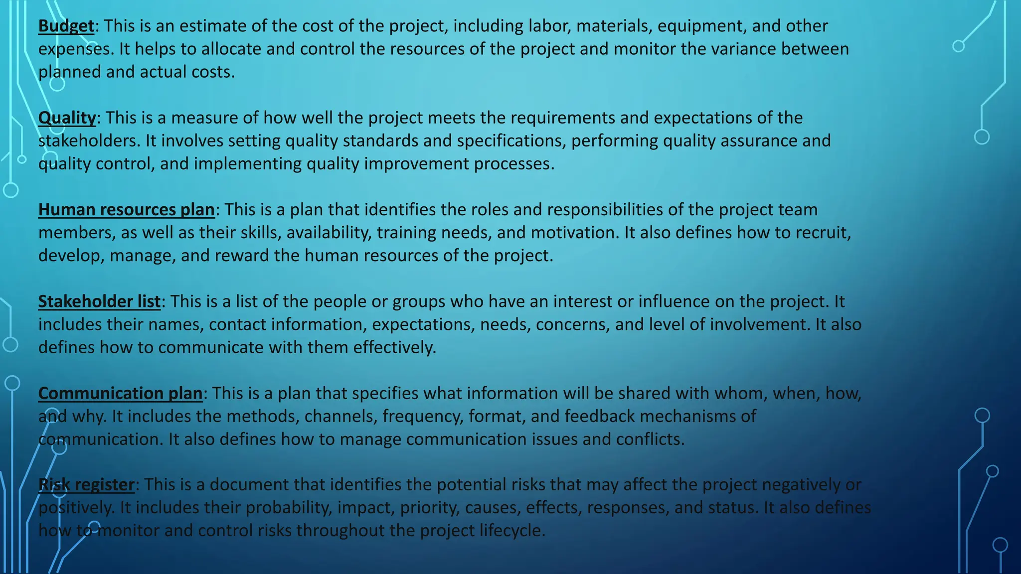 Budget: This is an estimate of the cost of the project, including labor, materials, equipment, and other
expenses. It helps to allocate and control the resources of the project and monitor the variance between
planned and actual costs.
Quality: This is a measure of how well the project meets the requirements and expectations of the
stakeholders. It involves setting quality standards and specifications, performing quality assurance and
quality control, and implementing quality improvement processes.
Human resources plan: This is a plan that identifies the roles and responsibilities of the project team
members, as well as their skills, availability, training needs, and motivation. It also defines how to recruit,
develop, manage, and reward the human resources of the project.
Stakeholder list: This is a list of the people or groups who have an interest or influence on the project. It
includes their names, contact information, expectations, needs, concerns, and level of involvement. It also
defines how to communicate with them effectively.
Communication plan: This is a plan that specifies what information will be shared with whom, when, how,
and why. It includes the methods, channels, frequency, format, and feedback mechanisms of
communication. It also defines how to manage communication issues and conflicts.
Risk register: This is a document that identifies the potential risks that may affect the project negatively or
positively. It includes their probability, impact, priority, causes, effects, responses, and status. It also defines
how to monitor and control risks throughout the project lifecycle.
 